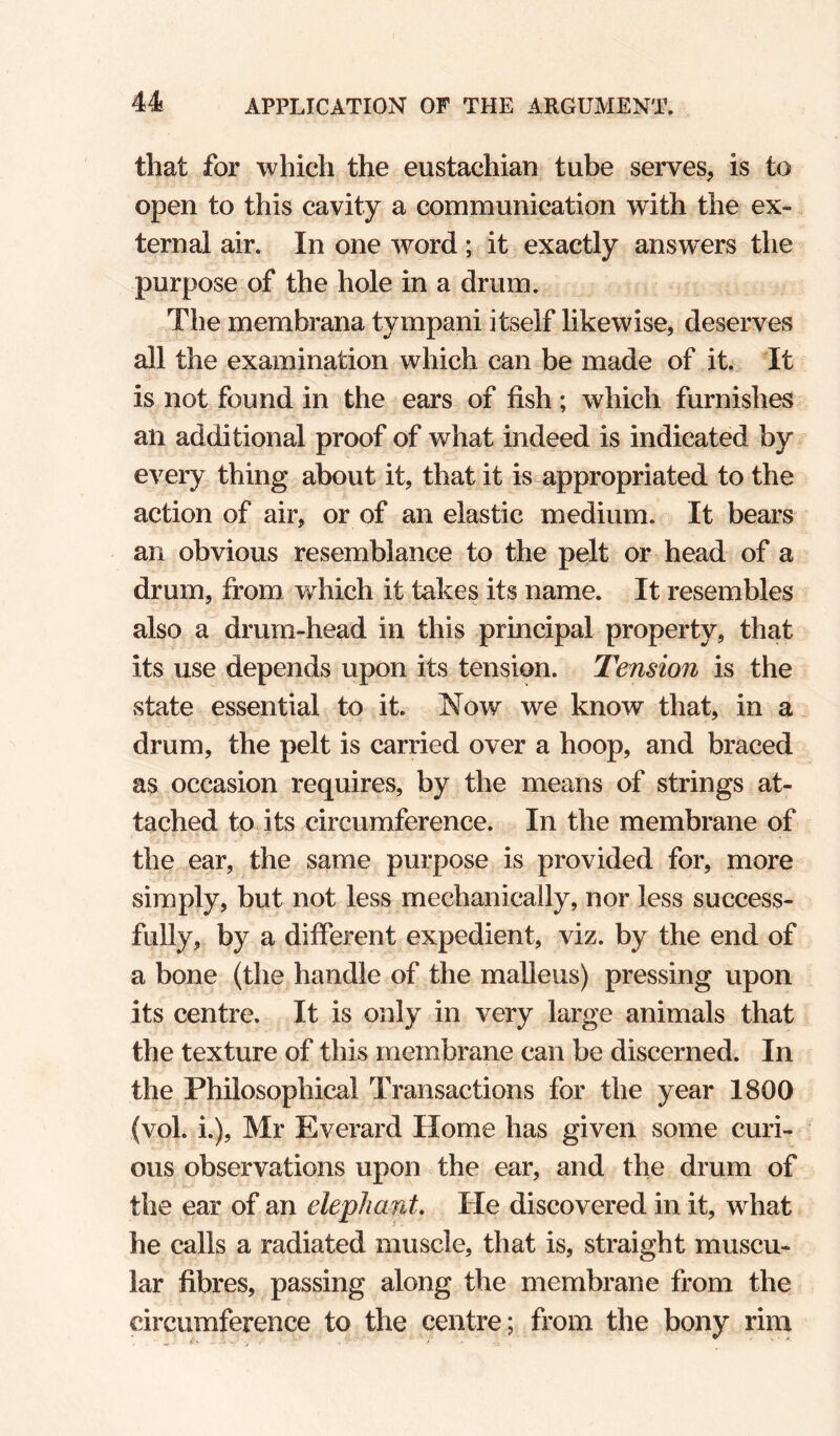 that for which the eustachian tube serves, is to open to this cavity a communication with the ex¬ ternal air. In one word; it exactly answers the purpose of the hole in a drum. The membrana tympani itself likewise, deserves all the examination which can be made of it. It is not found in the ears of fish; which furnishes an additional proof of what indeed is indicated by every thing about it, that it is appropriated to the action of air, or of an elastic medium. It bears an obvious resemblance to the pelt or head of a drum, from which it takes its name. It resembles also a drum-head in this principal property, that its use depends upon its tension. Tension is the state essential to it. Now we know that, in a drum, the pelt is carried over a hoop, and braced as occasion requires, by the means of strings at¬ tached to its circumference. In the membrane of the ear, the same purpose is provided for, more simply, but not less mechanically, nor less success¬ fully, by a different expedient, viz. by the end of a bone (the handle of the malleus) pressing upon its centre. It is only in very large animals that the texture of this membrane can be discerned. In the Philosophical Transactions for the year 1800 (vol. i.), Mr Everard Home has given some curi¬ ous observations upon the ear, and the drum of the ear of an elephant. He discovered in it, what he calls a radiated muscle, that is, straight muscu¬ lar fibres, passing along the membrane from the circumference to the centre; from the bony rim