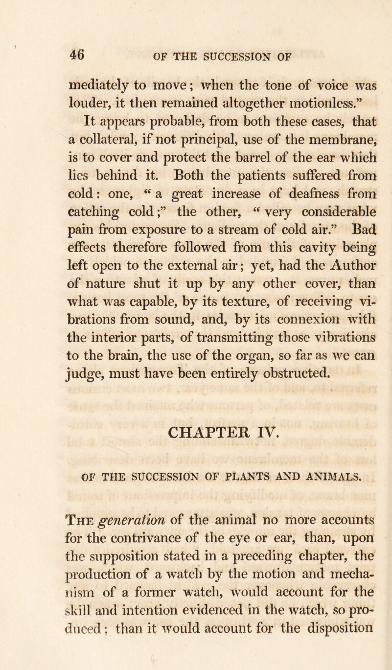 mediately to move; when the tone of voice was louder, it then remained altogether motionless.” It appeal's probable, from both these cases, that a collateral, if not principal, use of the membrane, is to cover and protect the barrel of the ear which lies behind it. Both the patients suffered from cold: one, a great increase of deafness from catching coldthe other, very considerable pain from exposure to a stream of cold air.” Bad effects therefore followed from this cavity being left open to the external air; yet, had the Author of nature shut it up by any other cover, than what was capable, by its texture, of receiving vi¬ brations from sound, and, by its connexion with the interior parts, of transmitting those vibrations to the brain, the use of the organ, so far as we can judge, must have been entirely obstructed. CHAPTER IV. OF THE SUCCESSION OF PLANTS AND ANIMALS. The generation of the animal no more accounts for the contrivance of the eye or ear, than, upon the supposition stated in a preceding chapter, the' production of a watch by the motion and mecha¬ nism of a former watch, would account for the skill and intention evidenced in the watch, so pro¬ duced ; than it would account for the disposition