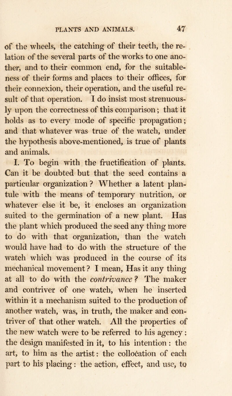 of the wheels, the catching of their teeth, the re¬ lation of the several parts of the works to one ano¬ ther, and to their common end, for the suitable¬ ness of their forms and places to their offices, for their connexion, their operation, and the useful re¬ sult of that operation. I do insist most strenuous¬ ly upon the correctness of this comparison; that it holds as to every mode of specific propagation; and that whatever was true of the watch, under the hypothesis above-mentioned, is true of plants and animals. I. To begin with the fructification of plants. Can it be doubted but that the seed contains a particular organization ? Whether a latent plan- tule with the means of temporary nutrition, or whatever else it be, it encloses an organization suited to the germination of a new plant. Has the plant which produced the seed any thing more to do with that organization, than the watch would have had to do with the structure of the watch which was produced in the course of its mechanical movement ? I mean, Has it any thing at all to do with the contrivance ? The maker and contriver of one watch, when he inserted within it a mechanism suited to the production of another watch, was, in truth, the maker and con¬ triver of that other watch. All the properties of the new Watch were to be referred to his agency: the design manifested in it, to his intention : the art, to him as the artist: the collocation of each part to his placing: the action, effect, and use, tq