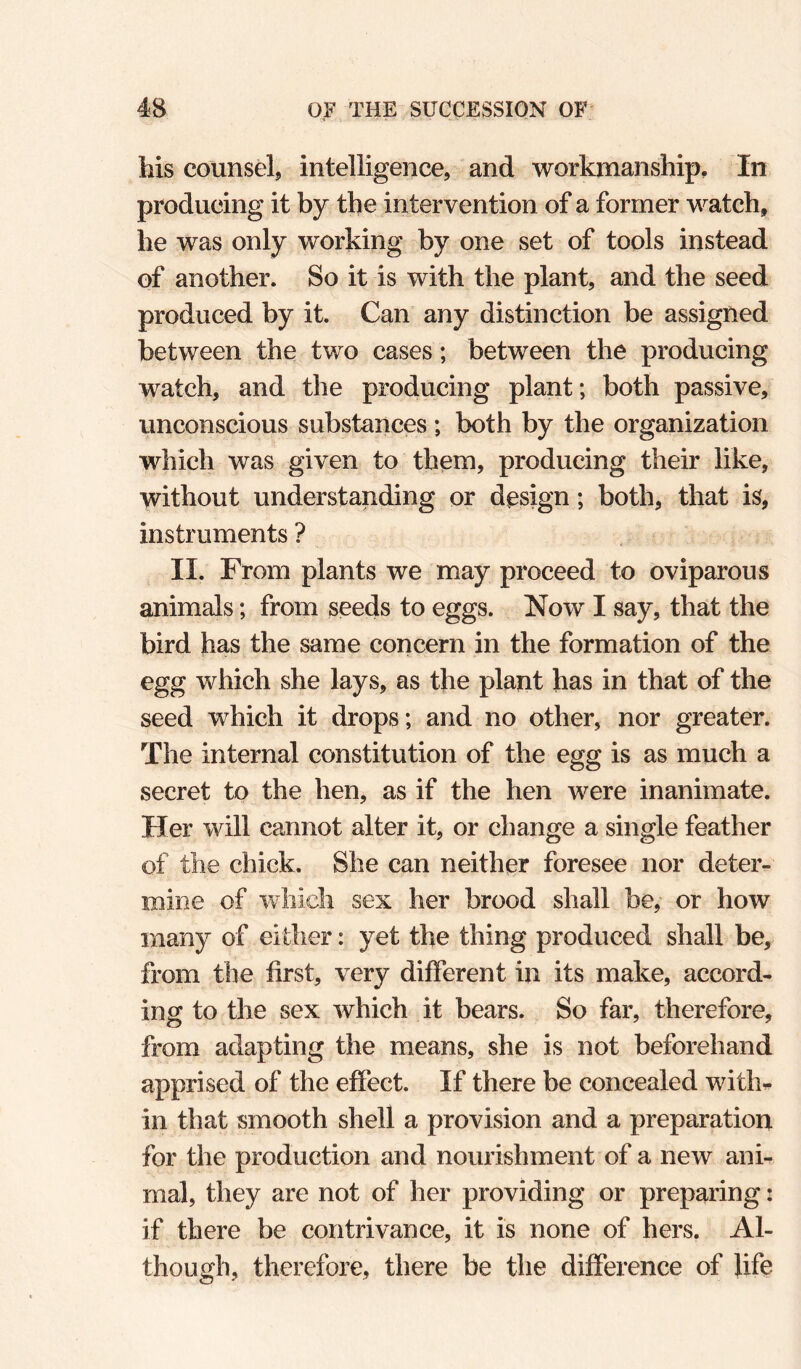 his counselj intelligence, and workmanship. In producing it by the intervention of a former watch, he was only working by one set of tools instead of another. So it is with the plant, and the seed produced by it. Can any distinction be assigned between the two cases; between the producing watch, and the producing plant; both passive, unconscious substances ; both by the organization which was given to them, producing their like, without understanding or design; both, that is, instruments ? II. From plants we may proceed to oviparous animals; from seeds to eggs. Now I say, that the bird has the same concern in the formation of the egg which she lays, as the plant has in that of the seed which it drops; and no other, nor greater. The internal constitution of the egg is as much a secret to the hen, as if the hen were inanimate. Her will cannot alter it, or change a single feather of the chick. She can neither foresee nor deter¬ mine of which sex her brood shall be, or how many of either: yet the thing produced shall be, from the first, very different in its make, accord¬ ing to the sex which it bears. So far, therefore, from adapting the means, she is not beforehand apprised of the effect. If there be concealed with^ in that smooth shell a provision and a preparation for the production and nourishment of a new ani¬ mal, they are not of her providing or preparing: if there be contrivance, it is none of hers. Al¬ though, therefore, there be the difference of life