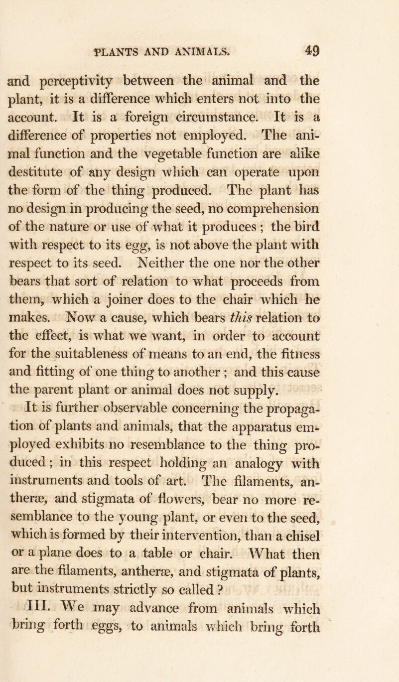 and perceptivity between the animal and the plant, it is a difference which enters not into the account. It is a foreign circumstance. It is a difference of properties not employed. The ani¬ mal function and the vegetable function are alike destitute of any design which can operate upon the form of the thing produced. The plant has no design in producing the seed, no comprehension of the nature or use of what it produces ; the bird with respect to its egg, is not above the plant with respect to its seed. Neither the one nor the other bears that sort of relation to what proceeds from them, which a joiner does to the chair which he makes. Now a cause, which bears this relation to the effect, is what we want, in order to account for the suitableness of means to an end, the fitness and fitting of one thing to another ; and this cause the parent plant or animal does not supply. It is further observable concerning the propaga¬ tion of plants and animals, that the apparatus em¬ ployed exhibits no resemblance to the thing pro¬ duced ; in this respect holding an analogy with instruments and tools of art. The filaments, an- therae, and stigmata of flowers, bear no more re¬ semblance to the young plant, or even to the seed, which is formed by their intervention, than a chisel or a plane does to a table or chair. ^Vhat then are the filaments, antheree, and stigmata of plants, but instruments strictly so called ? III. We may advance from animals which bring forth eggs, to animals which bring forth