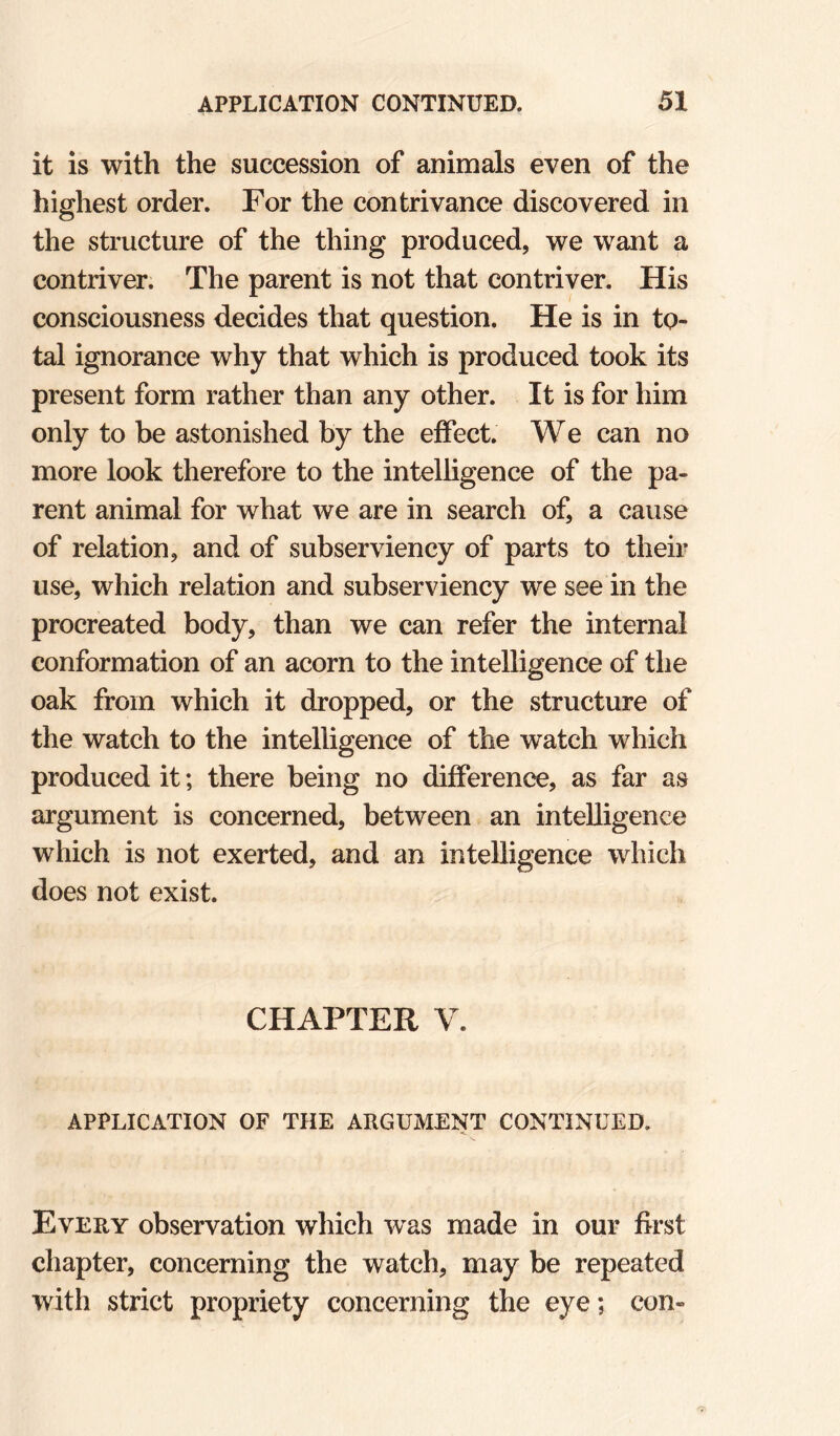it is with the succession of animals even of the highest order. For the contrivance discovered in the structure of the thing produced, we want a contriver. The parent is not that contriver. His consciousness decides that question. He is in to¬ tal ignorance why that which is produced took its present form rather than any other. It is for him only to be astonished by the effect. W e can no more look therefore to the intelligence of the pa¬ rent animal for what we are in search of, a cause of relation, and of subserviency of parts to their use, which relation and subserviency we see in the procreated body, than we can refer the internal conformation of an acorn to the intelligence of the oak from which it dropped, or the structure of the watch to the intelligence of the watch which produced it; there being no difference, as far as argument is concerned, between an intelligence which is not exerted, and an intelligence which does not exist. CHAPTER V. APPLICATION OF THE ARGUMENT CONTINUED. Every observation which was made in our first chapter, concerning the watch, may be repeated with strict propriety concerning the eye; con-