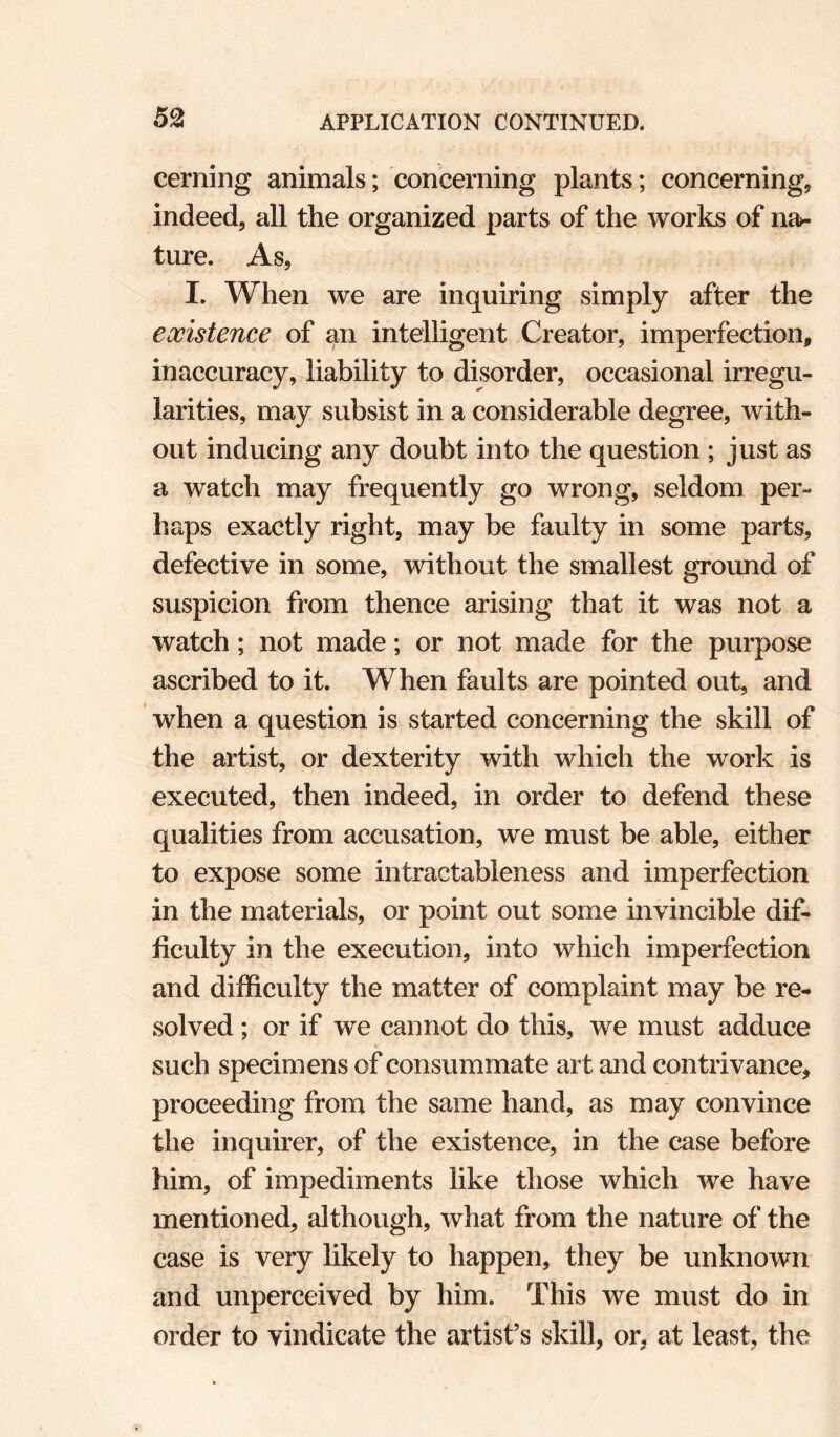 cerning animals; concerning plants; concerning, indeed, all the organized parts of the works of na¬ ture. As, I. When we are inquiring simply after the existence of an intelligent Creator, imperfection, inaccuracy, liability to disorder, occasional irregu¬ larities, may subsist in a considerable degree, with¬ out inducing any doubt into the question ; just as a watch may frequently go wrong, seldom per¬ haps exactly right, may be faulty in some parts, defective in some, without the smallest ground of suspicion from thence arising that it was not a watch; not made; or not made for the purpose ascribed to it. When faults are pointed out, and when a question is started concerning the skill of the artist, or dexterity with which the work is executed, then indeed, in order to defend these qualities from accusation, we must be able, either to expose some intractableness and imperfection in the materials, or point out some invincible dif¬ ficulty in the execution, into which imperfection and difficulty the matter of complaint may be re¬ solved ; or if we cannot do this, we must adduce such specimens of consummate art and contrivance, proceeding from the same hand, as may convince the inquirer, of the existence, in the case before him, of impediments like those which we have mentioned, although, what from the nature of the case is very hkely to happen, they be unknown and unperceived by him. This we must do in order to vindicate the artist’s skill, or, at least, the