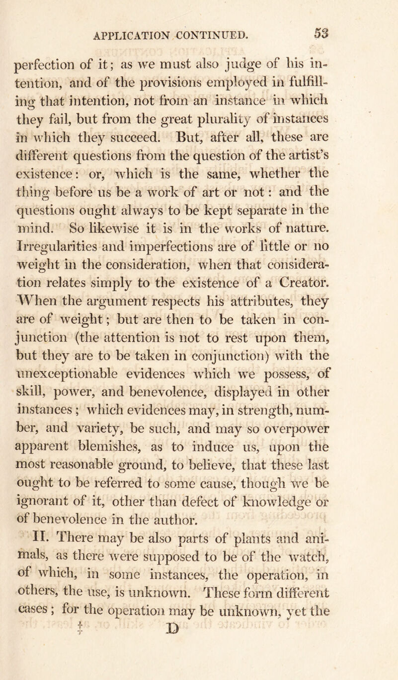 perfection of it; as we must also judge of liis in¬ tention, and of the provisions employed in fulfill¬ ing; that intention, not from an instance in which they fail, but from the great plurality of instances in which they succeed. But, after all, these are different questions from the question of the artist’s existence: or, which is the same, whether the thing before us be a work of art or not: and the questions ought always to be kept separate in the mind. So likewise it is in the works of nature. Irregularities and imperfections are of little or no weight in the consideration, when that considera¬ tion relates simply to the existence of a Creator. When the argument respects his attributes, they are of weight; but are then to be taken in con¬ junction (the attention is not to rest upon them, but they are to be taken in conjunction) with the unexceptionable evidences which we possess, of skill, power, and benevolence, displayed in other instances ; which evidences may, in strength, num¬ ber, and variety, be such, and may so overpower apparent blemishes, as to induce us, upon the most reasonable ground, to believe, that these last ought to be referred to some cause, though we be ignorant of it, other than defect of knowledge or of benevolence in the author. IT. There may be also parts of plants and ani¬ mals, as there were supposed to be of the watch, of which, in some instances, the operation, in others, the use, is unknown. These form different cases ; for the operation may be unknown, yet the