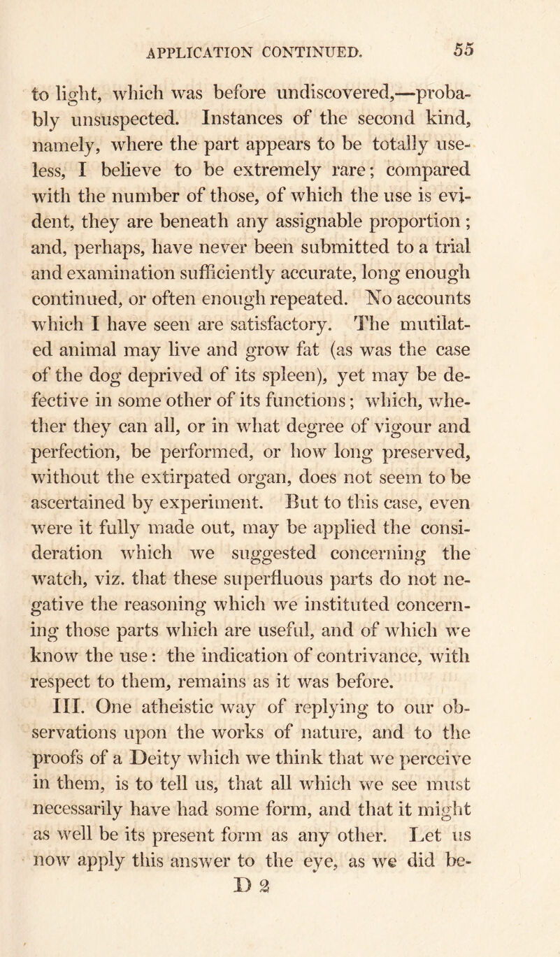 to light, which was before undiscovered,—proba¬ bly unsuspected. Instances of the second kind, namely, where the part appears to be totally use¬ less, I believe to be extremely rare; compared with the number of those, of which the use is evi¬ dent, they are beneath any assignable proportion; and, perhaps, have never been submitted to a trial and examination sufficiently accurate, long enough continued, or often enough repeated. 'No accounts which I have seen are satisfactory. The mutilat¬ ed animal may live and grow fat (as was the case of the dog deprived of its spleen), yet may be de¬ fective in some other of its functions; which, v/he- ther they can all, or in what degree of vigour and perfection, be performed, or how long preserved, without the extirpated organ, does not seem to be ascertained by experiment. Eut to this case, even were it fully made out, may be applied the consi¬ deration which we suggested concerning the watch, viz. that these superfluous parts do not ne¬ gative the reasoning which we instituted concern¬ ing those parts which are useful, and of which we know the use: the indication of contrivance, with respect to them, remains as it was before. III. One atheistic way of replying to our ob¬ servations upon the works of nature, and to the proofs of a Deity which we think that we perceive in them, is to tell us, that all which we see must necessarily have had some form, and that it might as well be its present form as any other. Let us now apply this answer to the eye, as we did be- D 2
