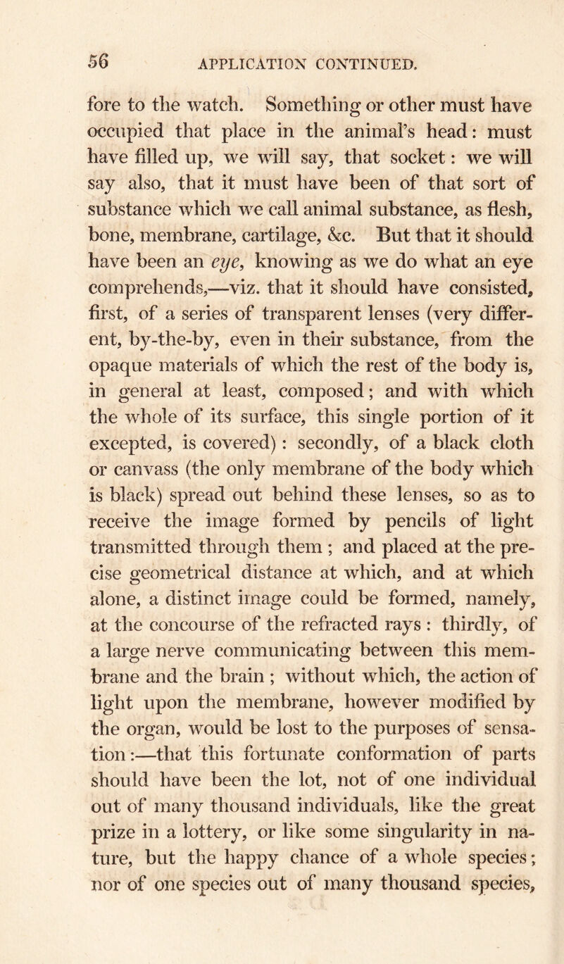 fore to tlie watch. Something or other must have occupied that place in the animal’s head: must have filled up, we will say, that socket: we will say also, that it must have been of that sort of substance which we caU animal substance, as flesh, bone, membrane, cartilage, &c. But that it should have been an eye, knowing as we do what an eye comprehends,—viz. that it should have consisted, first, of a series of transparent lenses (very differ¬ ent, by-the-by, even in their substance,'from the opaque materials of which the rest of the body is, in general at least, composed; and with which the whole of its surface, this single portion of it excepted, is covered): secondly, of a black cloth or canvass (the only membrane of the body which is black) spread out behind these lenses, so as to receive the image formed by pencils of light transmitted through them ; and placed at the pre¬ cise geometrical distance at which, and at which alone, a distinct image could be formed, namely, at the concourse of the refracted rays : thirdly, of a large nerve communicating between this mem¬ brane and the brain ; without which, the action of light upon the membrane, however modified by the organ, would be lost to the purposes of sensa¬ tion :—that this fortunate conformation of parts should have been the lot, not of one individual out of many thousand individuals, like the great prize in a lottery, or like some singularity in na¬ ture, but the happy chance of a whole species; nor of one species out of many thousand species.