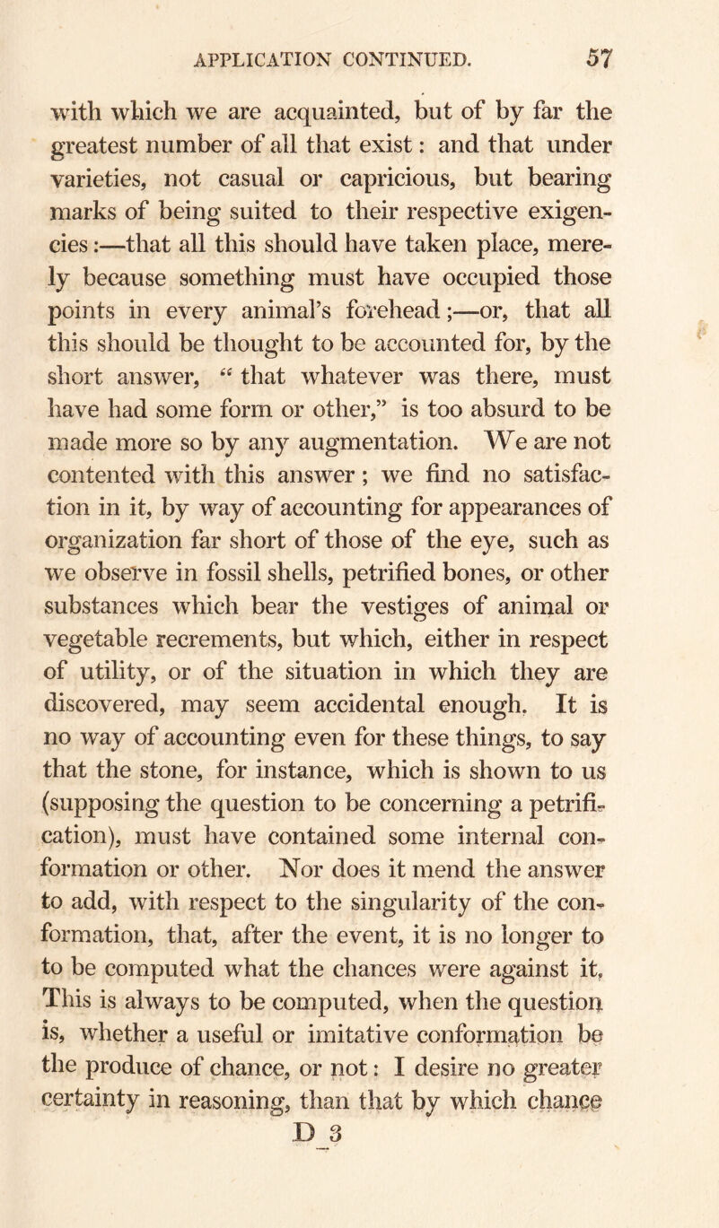 with which we are acquainted, but of by far the greatest number of all that exist: and that under varieties, not casual or capricious, but bearing marks of being suited to their respective exigen¬ cies :—that all this should have taken place, mere¬ ly because something must have occupied those points in every animafs forehead;—or, that aU this should be thought to be accounted for, by the short answer, that whatever was there, must have had some form or other,” is too absurd to be made more so by any augmentation. We are not contented with this answer; we find no satisfac¬ tion in it, by way of accounting for appearances of organization far short of those of the eye, such as we obseTve in fossil shells, petrified bones, or other substances which bear the vestiges of anirnal or vegetable recrements, but which, either in respect of utility, or of the situation in which they are discovered, may seem accidental enough, It is no way of accounting even for these things, to say that the stone, for instance, which is shown to us (supposing the question to be concerning a petrifi^ cation), must have contained some internal con-, formation or other. Nor does it mend the answer to add, with respect to the singularity of the con¬ formation, that, after the event, it is no longer to to be computed what the chances were against it. This is always to be computed, when the question is, whether a useful or imitative conformation be the produce of chance, or not: I desire no greater certainty in reasoning, than that by which chanop D 3