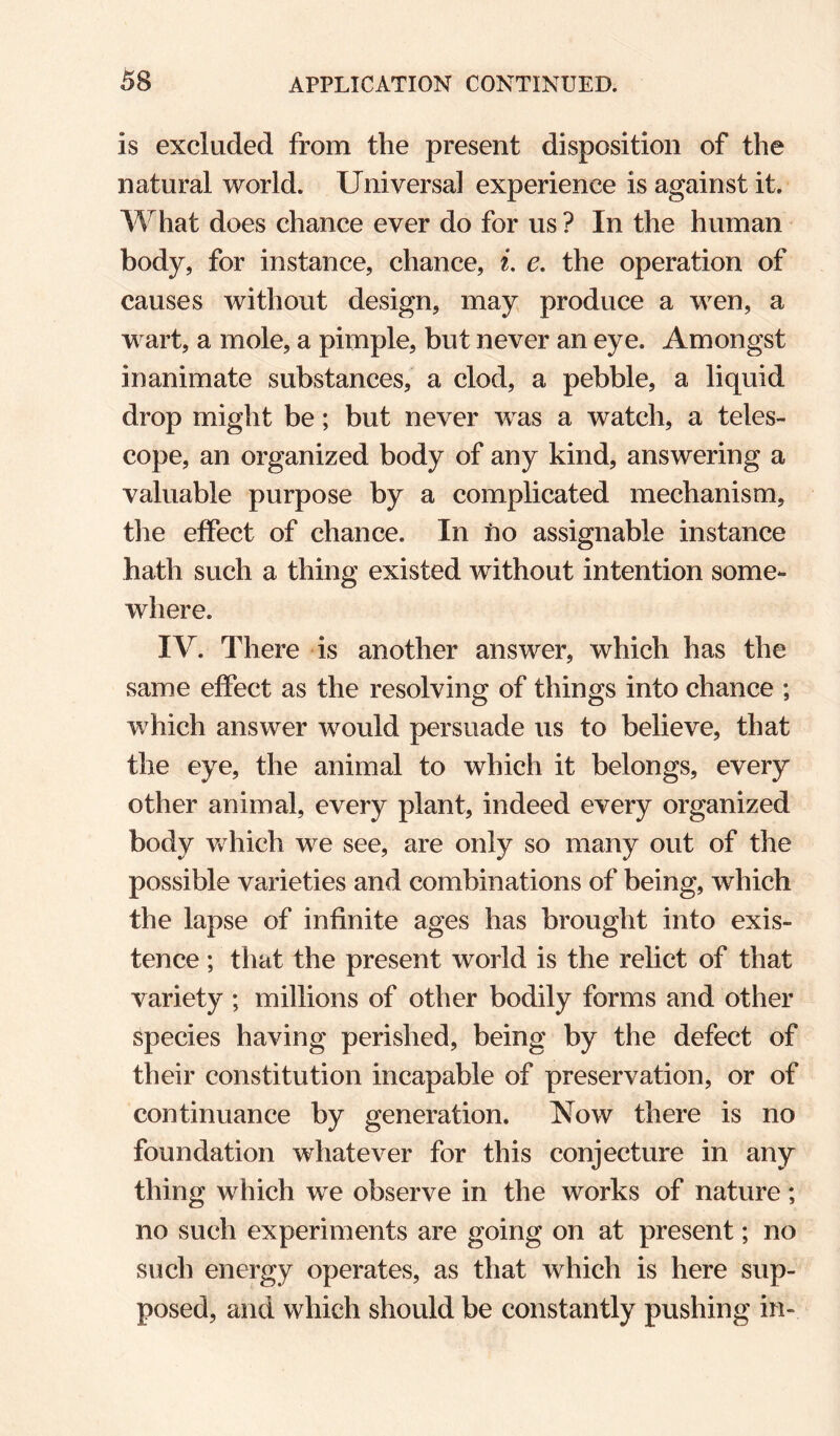 is excluded from the present disposition of the natural world. Universal experience is against it. What does chance ever do for us ? In the human body, for instance, chance, i, e, the operation of causes without design, may produce a wen, a wart, a mole, a pimple, but never an eye. Amongst inanimate substances, a clod, a pebble, a liquid drop might be; but never was a watch, a teles¬ cope, an organized body of any kind, answering a valuable purpose by a complicated mechanism, tlie effect of chance. In ho assignable instance hath such a thing existed without intention some¬ where. IV. There is another answer, which has the same effect as the resolving of things into chance ; which answer would persuade us to believe, that the eye, the animal to which it belongs, every other animal, every plant, indeed every organized body Vv^hich we see, are only so many out of the possible varieties and combinations of being, which the lapse of infinite ages has brought into exis¬ tence ; that the present world is the relict of that variety ; millions of other bodily forms and other species having perished, being by the defect of their constitution incapable of preservation, or of continuance by generation. Now there is no foundation whatever for this conjecture in any thing which we observe in the works of nature; no such experiments are going on at present; no such energy operates, as that which is here sup¬ posed, and which should be constantly pushing in-