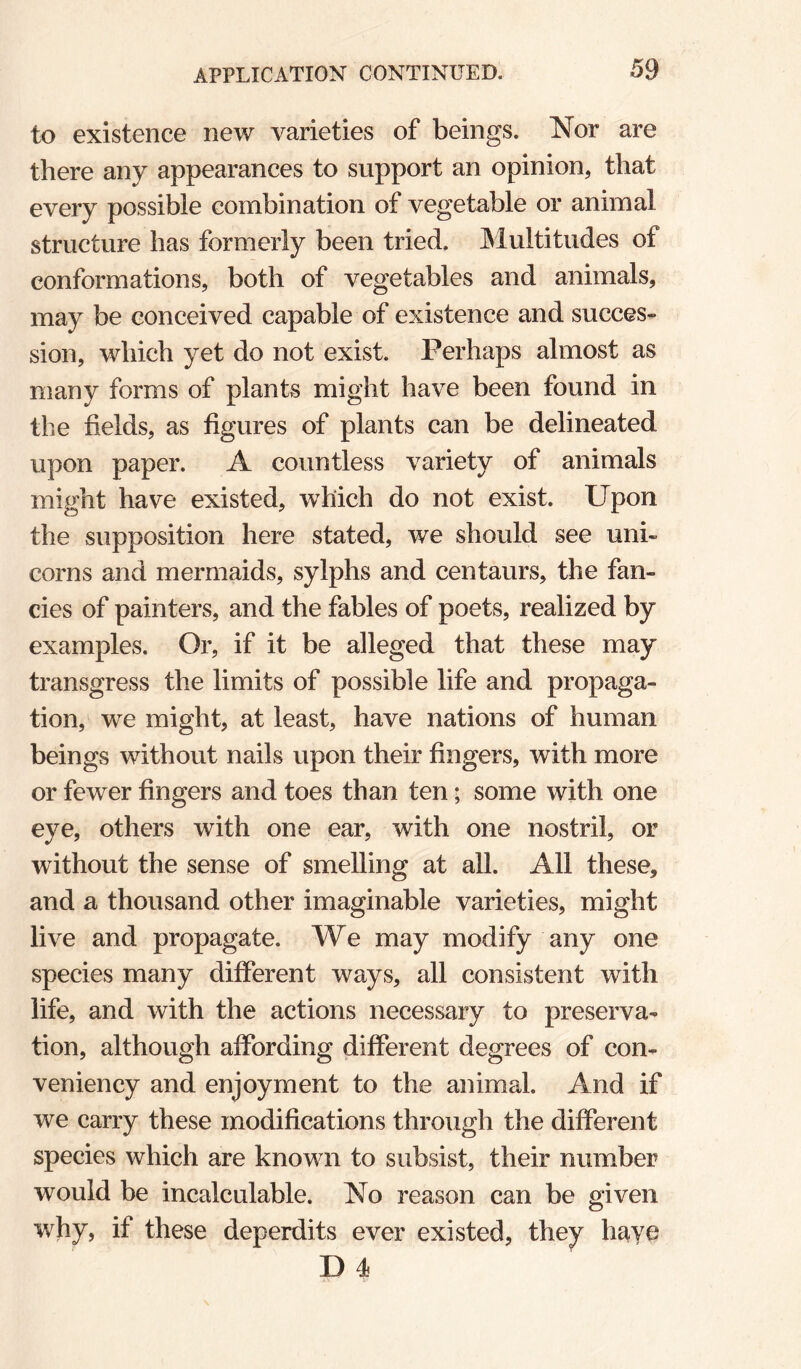 to existence new varieties of beings. Nor are there any appearances to support an opinion, that every possible combination of vegetable or animal structure has formerly been tried. IMultitudes of conformations, both of vegetables and animals, may be conceived capable of existence and succes¬ sion, which yet do not exist. Perhaps almost as many forms of plants might have been found in the fields, as figures of plants can be delineated upon paper. A countless variety of animals might have existed, which do not exist. Upon the supposition here stated, we should see uni¬ corns and mermaids, sylphs and centaurs, the fan¬ cies of painters, and the fables of poets, realized by examples. Or, if it be alleged that these may transgress the limits of possible life and propaga¬ tion, we might, at least, have nations of human beings without nails upon their fingers, with more or fewer fingers and toes than ten; some with one eye, others with one ear, with one nostril, or without the sense of smelling at all. All these, and a thousand other imaginable varieties, might live and propagate. We may modify any one species many different ways, all consistent with life, and with the actions necessary to preserva¬ tion, although affording different degrees of con- veniency and enjoyment to the animal. And if we carry these modifications through the different species which are known to subsist, their number would be incalculable. No reason can be given why, if these deperdits ever existed, they have D 4