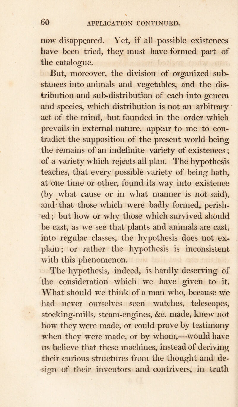 now disappeared. Yet, if all possible existences have been tried, they must have formed part of the catalogue. But, moreover, the division of organized sub¬ stances into animals and vegetables, and the dis¬ tribution and sub-distribution of each into genera and species, which distribution is not an arbitrary' act of the mind, but founded in the order which prevails in external nature, appear to me to con¬ tradict the supposition of the present world being the remains of an indefinite variety of existences; of a variety which rejects all plan. The hypothesis teaches, that every possible variety of being hath, at one time or other, found its way into existence (by what cause or in what manner is not said), and that those which were badly formed, perish¬ ed ; but how or why those which survived should be cast, as we see that plants and animals are cast, into regular classes, the hypothesis does not ex¬ plain ; or rather the hypothesis is inconsistent with this phenomenon. The hypothesis, indeed, is hardly deserving of the consideration which we have given to it. What should we think of a man who, because we had never ourselves seen watches, telescopes, stocking-mills, steam-engines, &c. made, knew not how they were made, or could prove by testimony when they were made, or by whom,—would have us believe that these machines, instead of deriving their curious structures from the thought and de¬ sign of their inventors and contrivers, in truth