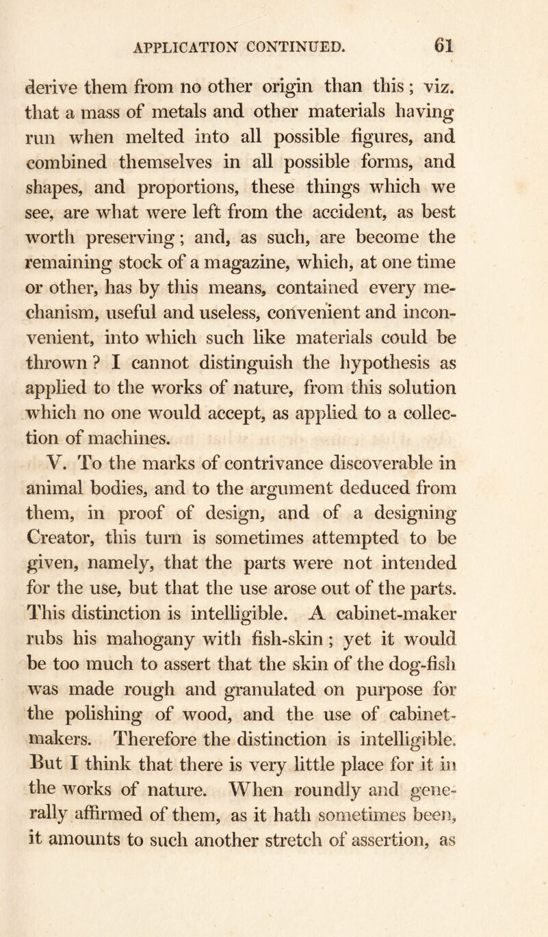 derive them from no other origin than this ; viz. that a mass of metals and other materials having run when melted into all possible figures, and combined themselves in all possible forms, and shapes, and proportions, these things which we see, are what were left from the accident, as best worth preserving; and, as such, are become the remaining stock of a magazine, which, at one time or other, has by this means, contained every me¬ chanism, useful and useless, convenient and incon¬ venient, into which such like materials could be thrown ? I cannot distinguish the hypothesis as applied to the works of nature, from this solution which no one would accept, as applied to a collec¬ tion of machines. V. To the marks of contrivance discoverable in animal bodies, and to the argument deduced from them, in proof of design, and of a designing Creator, this turn is sometimes attempted to be given, namely, that the parts were not intended for the use, but that the use arose out of the parts. This distinction is intelligible. A cabinet-maker rubs his mahogany with fish-skin; yet it would be too much to assert that the skin of the dog-fish was made rough and granulated on purpose for the polishing of wood, and the use of cabinet¬ makers. Therefore the distinction is intelligible. But I think that there is very little place for it in the works of nature. When roundly and gene¬ rally affirmed of them, as it hath sometimes been, it amounts to such another stretch of assertion, as
