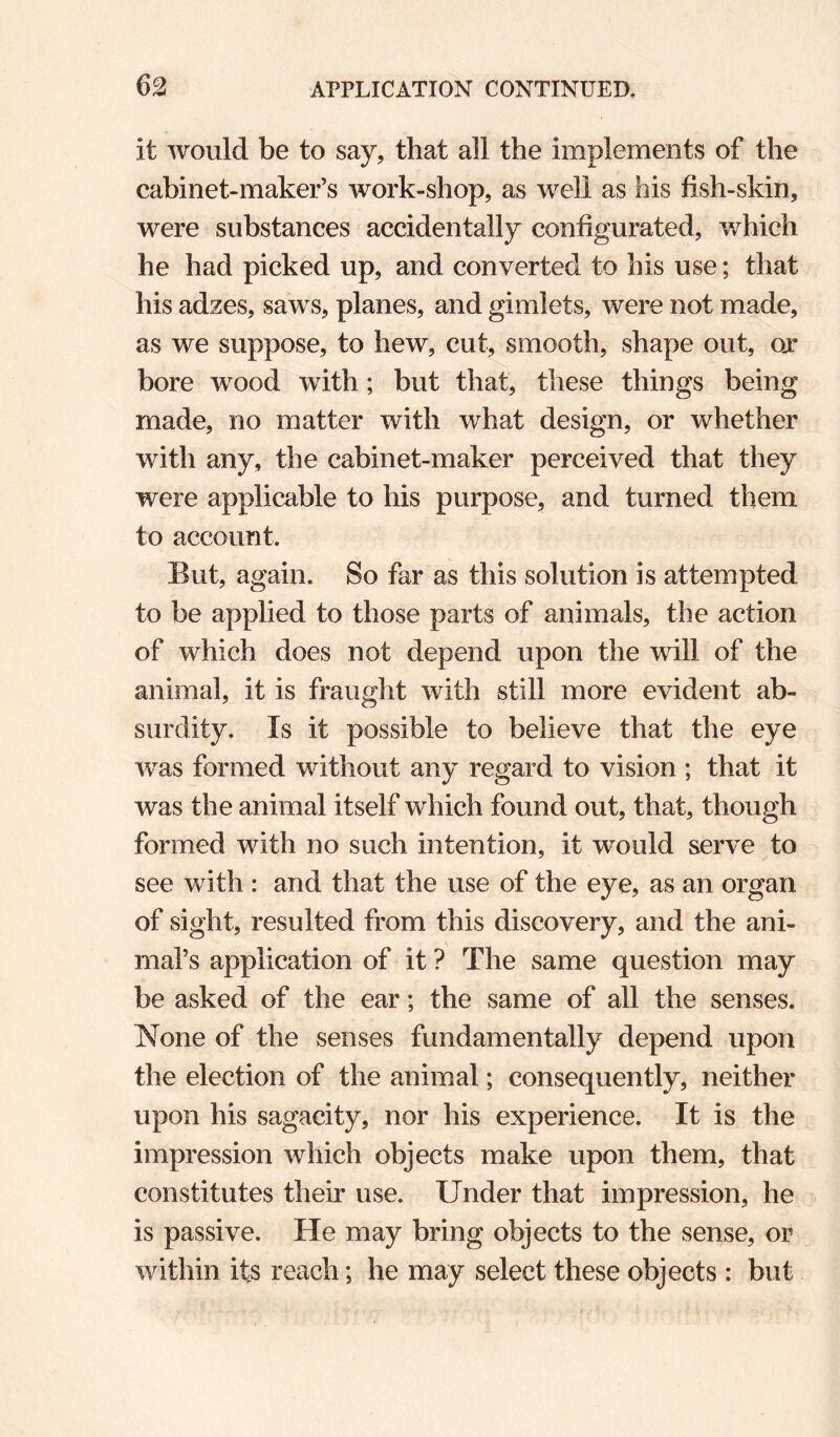 it would be to say, that all the implements of the cabinet-maker’s work-shop, as well as his fish-skin, were substances accidentally configurated, which he had picked up, and converted to his use; that his adzes, saws, planes, and gimlets, were not made, as we suppose, to hew, cut, smooth, shape out, ox bore wood with; but that, these things being made, no matter with what design, or whether with any, the cabinet-maker perceived that they were applicable to his purpose, and turned them to account. But, again. So far as this solution is attempted to be applied to those parts of animals, the action of which does not depend upon the will of the animal, it is fraught with still more evident ab¬ surdity. Is it possible to believe that the eye was formed without any regard to vision ; that it was the animal itself which found out, that, though formed with no such intention, it would serve to see with : and that the use of the eye, as an organ of sight, resulted from this discovery, and the ani¬ mal’s application of it ? The same question may be asked of the ear; the same of all the senses. None of the senses fundamentally depend upon the election of the animal; consequently, neither upon his sagacity, nor his experience. It is the impression which objects make upon them, that constitutes their use. Under that impression, he is passive. He may bring objects to the sense, or within its reach; he may select these objects : but