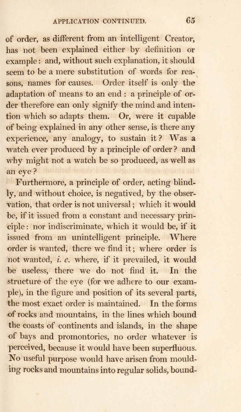 of order, as different from an intelligent Creator, has not been explained either by definition or example: and, without such explanation, it should seem to be a mere substitution of words for rea¬ sons, names for causes. Order itself is only the adaptation of means to an end : a principle of or¬ der therefore can only signify the mind and inten¬ tion which so adapts them. Or, were it capable of being explained in any other sense, is there any experience, any analogy, to sustain it? Was a watch ever produced by a principle of order ? and why might not a watch be so produced, as well as an eye ? Furthermore, a principle of order, acting blind¬ ly, and without choice, is negatived, by the obser¬ vation, that order is not universal; which it would be, if it issued from a constant and necessary prin¬ ciple : nor indiscriminate, which it would be, if it issued from an unintelligent principle. Where order is wanted, there we find it; where order is not wanted, i. e. where, if it prevailed, it would be useless, there we do not find it. In the structure of the eye (for we adhere to our exam¬ ple), in the figure and position of its several parts, the most exact order is maintained. In the forms of rocks and mountains, in the lines which bound the coasts of continents and islands, in the shape of bays and promontories, no order whatever is perceived, because it would have been superfluous. No useful purpose would have arisen from mould¬ ing rocks and mountains into regular solids, bound-