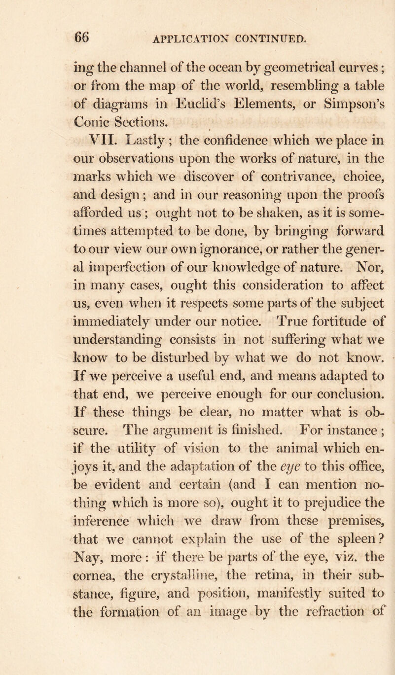 ing the channel of the ocean by geometrical curves; or from the map of the world, resembling a table of diagrams in Euclid’s Elements, or Simpson’s Conic Sections. f VII. Lastly ; the confidence which we place in our observations upon the works of nature, in the marks which we discover of contrivance, choice, and design; and in our reasoning upon the proofs afforded us ; ought not to be shaken, as it is some¬ times attempted to be done, by bringing forward to our view our own ignorance, or rather the gener¬ al imperfection of our knowledge of nature. Nor, in many cases, ought this consideration to affect us, even when it respects some parts of the subject immediately under our notice. True fortitude of understanding consists in not suffering what we know to be disturbed by what we do not know. If we perceive a useful end, and means adapted to that end, we perceive enough for our conclusion. If these things be clear, no matter what is ob¬ scure. The argument is finished. For instance ; if the utility of vision to the animal which en¬ joys it, and the adaptation of the eye to this office, be evident and certain (and I can mention no¬ thing which is more so), ought it to prejudice the inference which we draw from these premises, that we cannot explain the use of the spleen? Nay, more : if there be parts of the eye, viz. the cornea, the crystalline, the retina, in their sub¬ stance, figure, and position, manifestly suited to the formation of an image by the refraction of