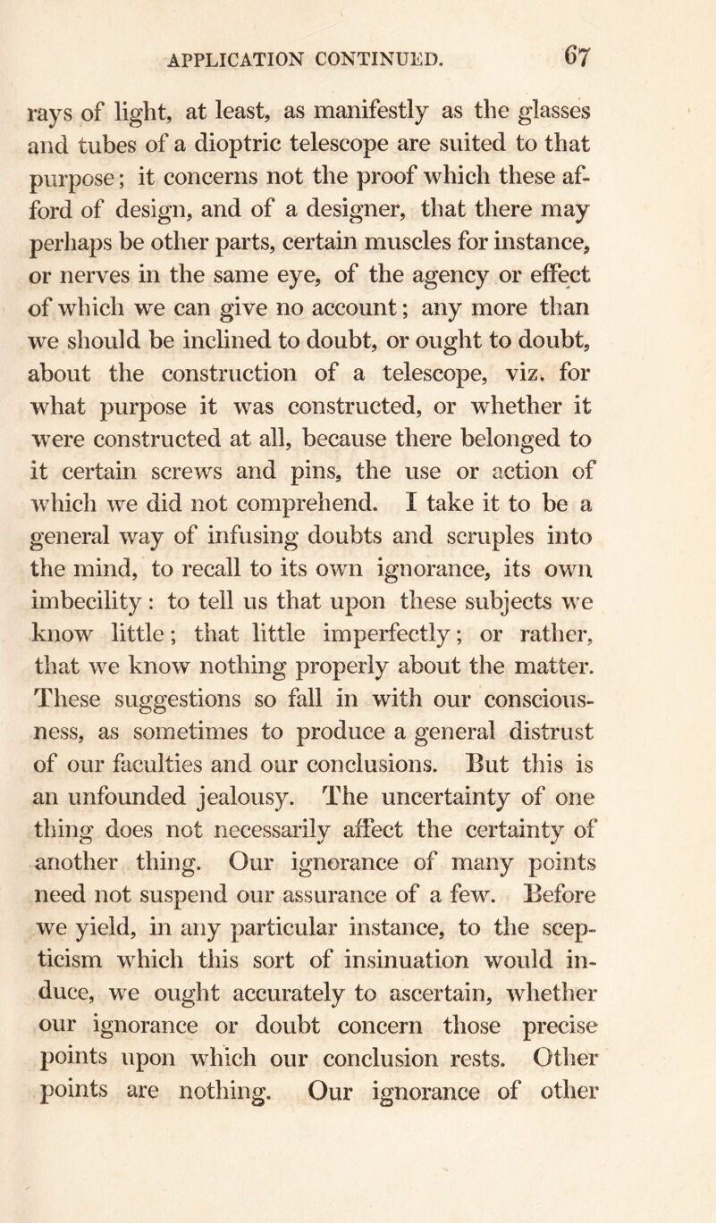 rays of light, at least, as manifestly as the glasses and tubes of a dioptric telescope are suited to that purpose; it concerns not the proof which these af¬ ford of design, and of a designer, that there may perhaps be other parts, certain muscles for instance, or nerves in the same eye, of the agency or effect of which we can give no account; any more than we should be inclined to doubt, or ought to doubt, about the construction of a telescope, viz. for what purpose it was constructed, or whether it w^ere constructed at all, because there belonged to it certain screws and pins, the use or action of which we did not comprehend. I take it to be a general way of infusing doubts and scruples into the mind, to recall to its own ignorance, its own imbecility: to tell us that upon these subjects we know little; that little imperfectly; or rather, that we know nothing properly about the matter. These suggestions so fall in with our conscious¬ ness, as sometimes to produce a general distrust of our faculties and our conclusions. But this is an unfounded jealousy. The uncertainty of one thing does not necessarily affect the certainty of another thing. Our ignorance of many points need not suspend our assurance of a few. Before we yield, in any particular instance, to the scep¬ ticism which this sort of insinuation would in¬ duce, we ought accurately to ascertain, whether our ignorance or doubt concern those precise points upon which our conclusion rests. Other points are nothing. Our ignorance of other