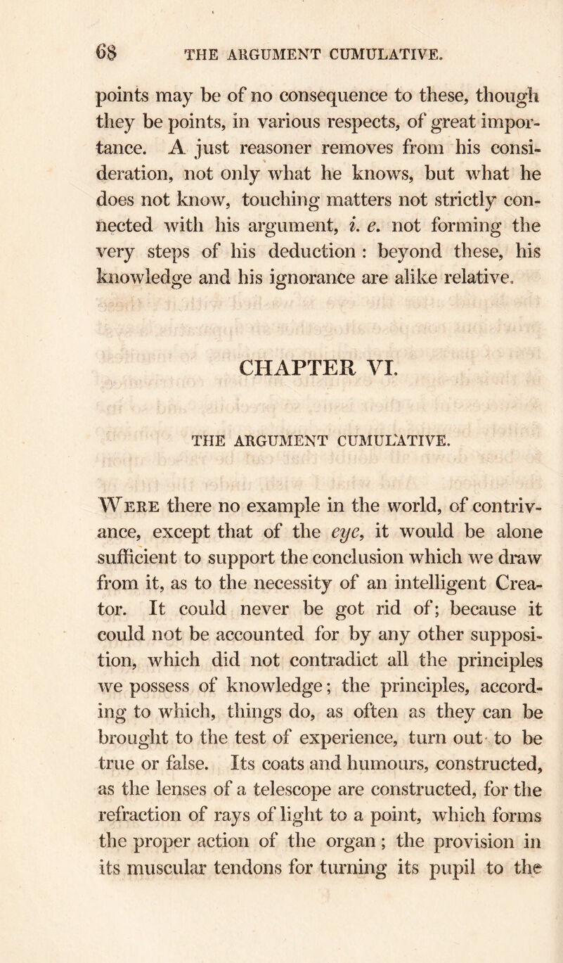 points may be of no consequence to these, though they be points, in various respects, of great impor¬ tance. A just reasoner removes from his consi¬ deration, not only what he knows, but what he does not know, touching matters not strictly con¬ nected with his argument, L e. not forming the very steps of his deduction : beyond these, his knowledge and his ignorance are alike relative. CHAPTER VI. THE ARGUMENT CUMULATIVE. AVERE there no example in the world, of contriv¬ ance, except that of the eye, it would be alone sufficient to support the conclusion which we draw from it, as to the necessity of an intelligent Crea¬ tor. It could never be got rid of; because it could not be accounted for by any other supposi¬ tion, which did not contradict all the principles we possess of knowledge; the principles, accord¬ ing to which, things do, as often as they can be brought to the test of experience, turn out* to be true or false. Its coats and humours, constructed, as the lenses of a telescope are constructed, for the refraction of rays of light to a point, which forms the proper action of the organ; the provision in its muscular tendons for turning its pupil to the