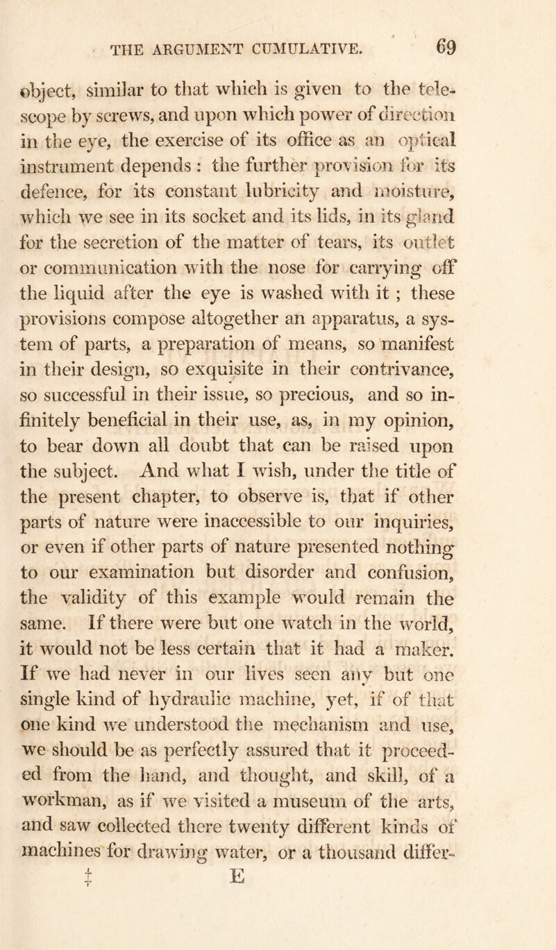 \ object, similar to that which is given to the tele¬ scope by screws, and upon which power of direction in the eye, the exercise of its office as an optical instrument depends : the further provision for its defence, for its constant lubricity and moisture, which we see in its socket and its lids, in its glerid for the secretion of the matter of tears, its outlet or communication with the nose for carrying off the liquid after the eye is washed with it ; these provisions compose altogether an apparatus, a sys¬ tem of parts, a preparation of means, so manifest in their design, so exquisite in their contrivance, so successful in their issue, so precious, and so in¬ finitely beneficial in their use, as, in my opinion, to bear down all doubt that can be raised upon the subject. And what I wish, under the title of the present chapter, to observe is, that if other parts of nature were inaccessible to our inquiries, or even if other parts of nature presented nothing to our examination but disorder and confusion, the validity of this example would remain the same. If there were but one watch in the world, it would not be less certain that it had a maker. If we had never in our lives seen any but one single kind of hydraulic machine, yet, if of that one kind we understood the mechanism and use, we should be as perfectly assured that it proceed¬ ed from the hand, and thought, and skill, of a workman, as if we visited a museum of the arts, and saw collected there twenty different kinds of machines for drawing water, or a thousand differ- t E