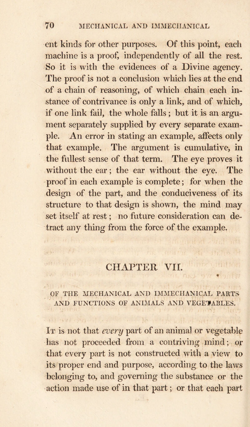 ent kinds for other purposes. Of this point, each machine is a proof, independently of all the rest. So it is with the evidences of a Divine agency. The proof is not a conclusion which lies at the end of a chain of reasoning, of which chain each in¬ stance of contrivance is only a link, and of which, if one link fail, the whole falls ; but it is an argu¬ ment separately supplied by every separate exam¬ ple. An error in stating an example, affects only that example. The argument is cumulative, in the fullest sense of that term. The eye proves it without the ear; the ear without the eye. The proof in each example is complete; for when the design of the part, and the conduciveness of its structure to that design is shown, the mind may set itself at rest; no future consideration can de¬ tract any thing from the force of the example. CHAPTER VIL OF THE MECHANICAL AND IMMECHANICAL PARTS AND FUNCTIONS OF ANIMALS AND VEGETABLES. It is not that every part of an animal or vegetable has not proceeded from a contriving mind; or that every part is not constructed with a view to its proper end and purpose, according to the laws belonging to, and governing the substance or the action made use of in that part; or that each part