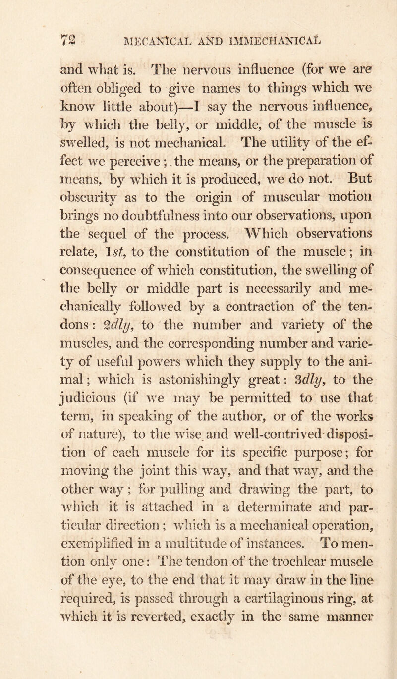 and what is. The nervous influence (for we are often obliged to give names to things which we know little about)—I say the nervous influence, by which the belly, or middle, of the muscle is swelled, is not mechanical. The utility of the ef¬ fect we perceive ; the means, or the preparation of means, by which it is produced, we do not. But obscurity as to the origin of muscular motion brings no doubtfulness into our observations, upon the sequel of the process. Which observations relate, 1^^, to the constitution of the muscle; in consequence of which constitution, the swelling of the belly or middle part is necessarily and me¬ chanically followed by a contraction of the ten¬ dons : ^dly, to the number and variety of the muscles, and the corresponding number and varie¬ ty of useful powers which they supply to the ani¬ mal ; which is astonishingly great: to the judicious (if we may be permitted to use that term, in speaking of the author, or of the works of nature), to the wise and well-contrived- disposi¬ tion of each muscle for its specific purpose; for moving the joint this way, and that way, and the other way ; for pulling and drawing the part, to which it is attached in a determinate and par¬ ticular direction ; which is a mechanical operation, exemplified in a multitude of instances. To men¬ tion only one: The tendon of the trochlear muscle of the eye, to the end that it may draw in the line required, is passed through a cartilaginous ring, at which it is reverted, exactly in the same manner