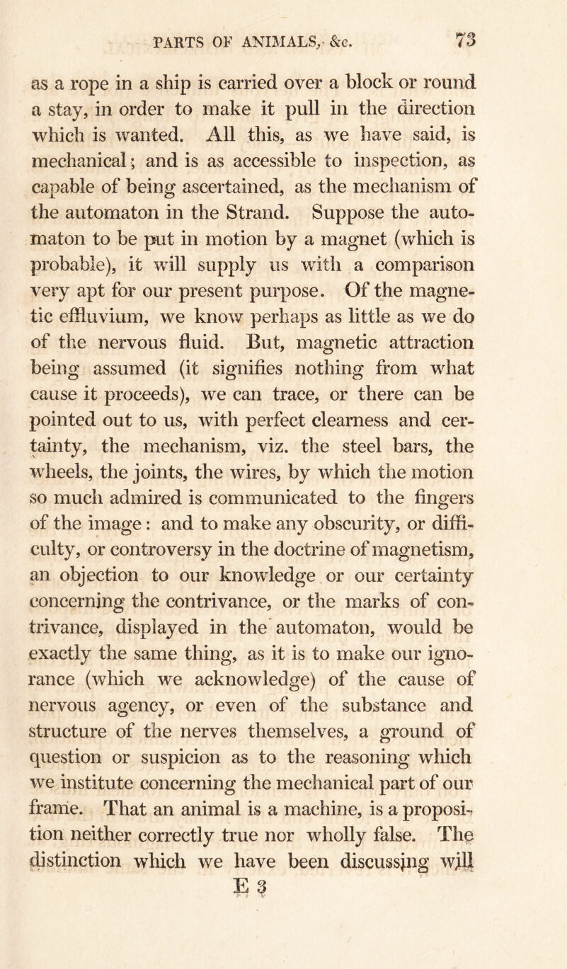 as a rope in a ship is carried over a block or round a stay, in order to make it pull in the direction which is wanted. All this, as we have said, is mechanical; and is as accessible to inspection, as capable of being ascertained, as the mechanism of the automaton in the Strand. Suppose the auto¬ maton to be put in motion by a magnet (which is probable), it will supply us with a comparison very apt for our present purpose. Of the magne¬ tic effluvium, we know perhaps as little as we do of the nervous fluid. But, magnetic attraction being assumed (it signifies nothing from what cause it proceeds), we can trace, or there can be pointed out to us, with perfect clearness and cer¬ tainty, the mechanism, viz. the steel bars, the wheels, the joints, the wires, by which the motion so much admired is communicated to the fingers of the image: and to make any obscurity, or diffi¬ culty, or controversy in the doctrine of magnetism, an objection to our knowledge or our certainty concerning the contrivance, or the marks of con¬ trivance, displayed in the automaton, would be exactly the same thing, as it is to make our igno¬ rance (which we acknowledge) of the cause of nervous agency, or even of the substance and structure of the nerves themselves, a ground of question or suspicion as to the reasoning which we institute concerning the mechanical part of our frame. That an animal is a machine, is a propose tion neither correctly true nor wholly false. The distinction which we have been discussing wjll E 3
