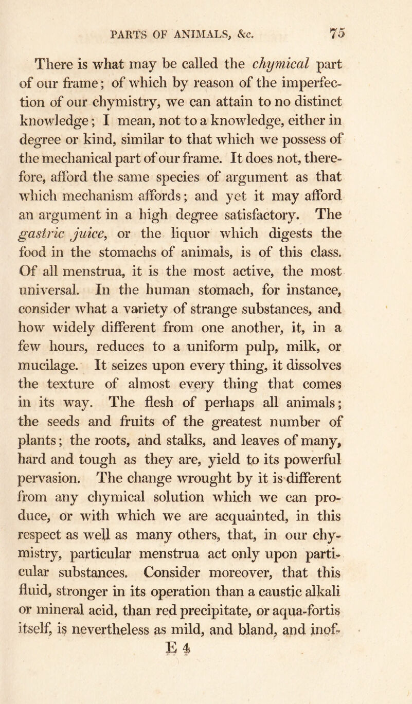 There is what may be called the chymical part of our frame; of which by reason of the imperfec¬ tion of our chymistry, we can attain to no distinct knowledge; I mean, not to a knowledge, either in degree or kind, similar to that which we possess of the mechanical part of our frame. It does not, there¬ fore, afford the same species of argument as that wdiich mechanism affords; and yet it may afford an argument in a high degree satisfactory. The gastric juice, or the liquor which digests the food in the stomachs of animals, is of this class. Of all menstrua, it is the most active, the most universal. In the human stomach, for instance, consider what a variety of strange substances, and how widely different from one another, it, in a few hours, reduces to a uniform pulp, milk, or mucilage. It seizes upon every thing, it dissolves the texture of almost every thing that comes in its way. The flesh of perhaps all animals; the seeds and fruits of the greatest number of plants; the roots, and stalks, and leaves of many, hard and tough as they are, yield to its powerful pervasion. The change wrought by it is different from any chymical solution which we can pro¬ duce, or with which we are acquainted, in this respect as well as many others, that, in our chy¬ mistry, particular menstrua act only upon parti¬ cular substances. Consider moreover, that this fluid, stronger in its operation than a caustic alkali or mineral acid, than red precipitate, or aqua-fortis itself, is nevertheless as mild, and bland, and inofr E ^