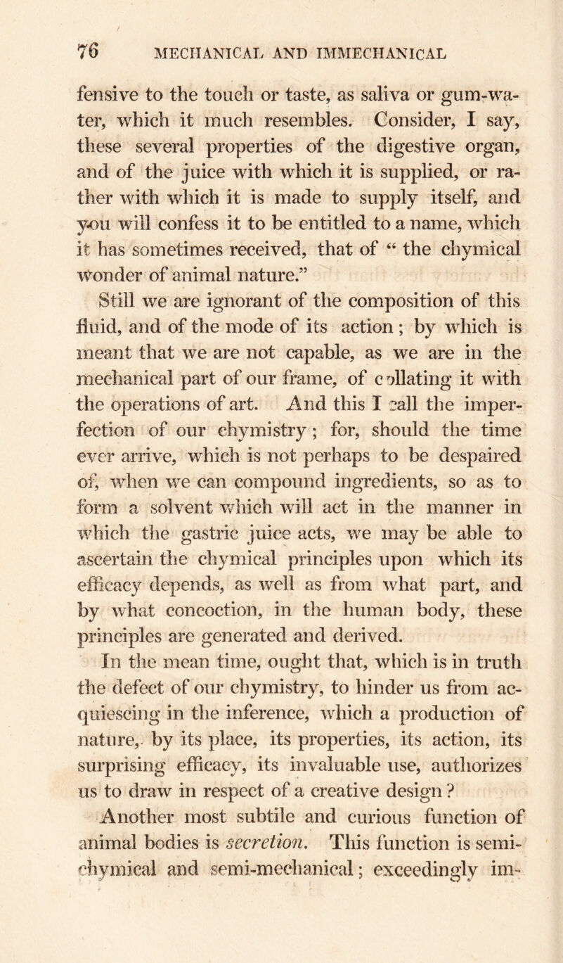 fensive to the touch or taste, as saliva or gururwa- ter, which it much resembles. Consider, I say, these several properties of the digestive organ, and of the juice with which it is supplied, or ra¬ ther with which it is made to supply itself, and y-ou will confess it to be entitled to a name, which it has sometimes received, that of ‘‘ the chymical Wonder of animal nature.” Still we are ignorant of the composition of this fluid, and of the mode of its action ; by which is meant that we are not capable, as we are in the mechanical part of our frame, of c^Jlating it with the operations of art. And this I eall the imper¬ fection of our ehymistry ; for, should the time ever arrive, which is not perhaps to be despaired of, when we can compound ingredients, so as to form a solvent vvhich will act in tlie manner in which the gastric juice acts, we may be able to ascertain the chymical principles upon which its efficacy depends, as well as from what part, and by what concoction, in the human body, these principles are generated and derived. In the mean time, ought that, which is in truth the defect of our ehymistry, to hinder us from ac¬ quiescing in the inference, which a production of nature,, by its place, its properties, its action, its surprising efficacy, its invaluable use, authorizes us to draw in respect of a creative design ? Another most subtile and curious function of animal bodies is secretion. This function is semi- chymical and semi-mechanical; exceedingly im^