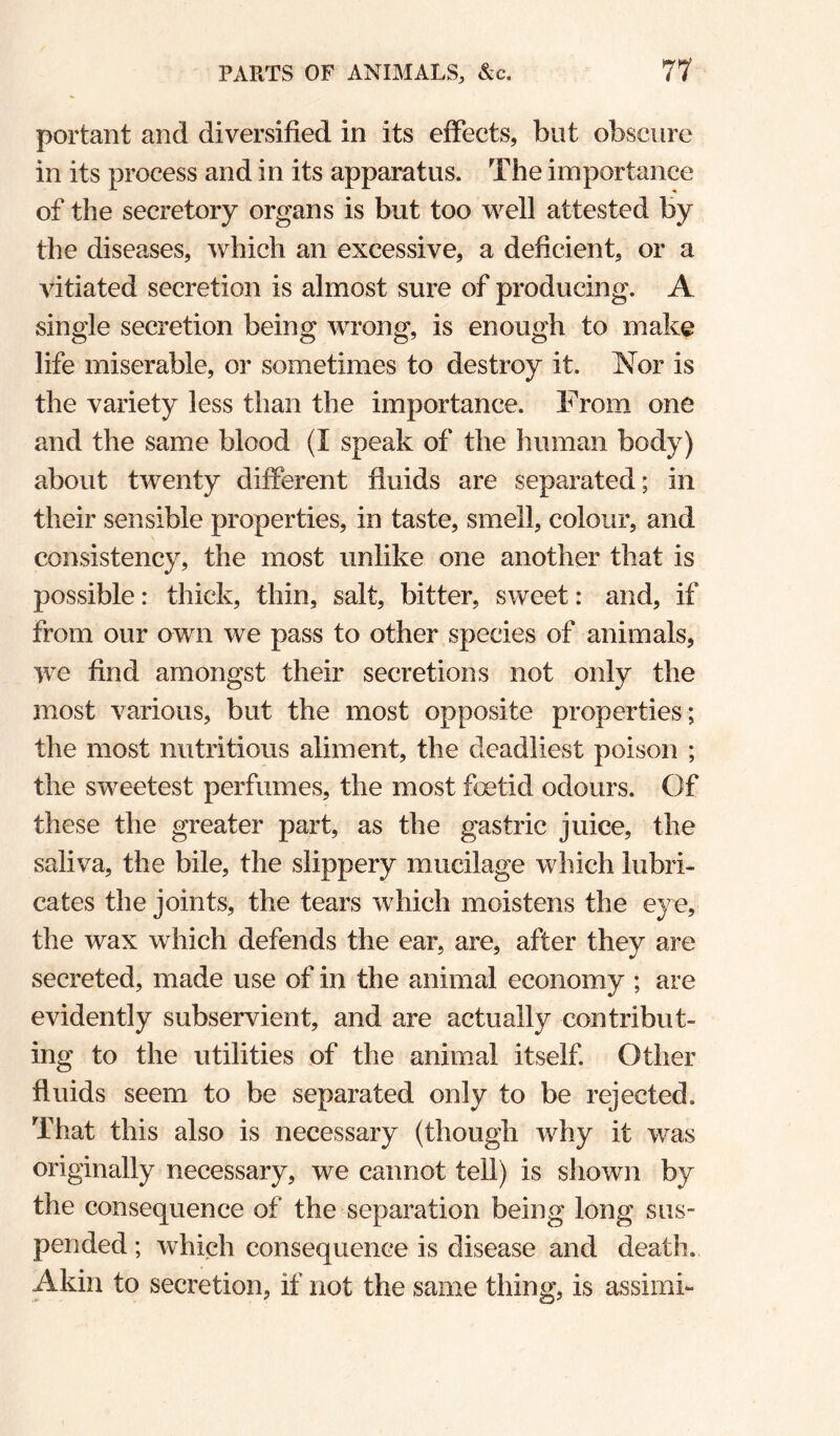portant and diversified in its effects, but obscure in its process and in its apparatus. The importance of the secretory organs is but too well attested by the diseases, which an excessive, a deficient, or a vitiated secretion is almost sure of producing. A single secretion being wrong, is enough to make life miserable, or sometimes to destroy it. Nor is the variety less than the importance. From one and the same blood (I speak of the human body) about twenty different fluids are separated; in their sensible properties, in taste, smell, colour, and consistency, the most unlike one another that is possible: thick, thin, salt, bitter, sweet: and, if from our own we pass to other species of animals, we find amongst their secretions not only the most various, but the most opposite properties; the most nutritious aliment, the deadliest poison ; the sweetest perfumes, the most foetid odours. Of these the greater part, as the gastric juice, the saliva, the bile, the slippery mucilage which lubri¬ cates the joints, the tears which moistens the eye, the wax which defends the ear, are, after they are secreted, made use of in the animal economy ; are evidently subservient, and are actually contribut¬ ing to the utilities of the animal itself. Other fluids seem to be separated only to be rejected. That this also is necessary (though why it was originally necessary, we cannot tell) is shown by the consequence of the separation being long sus¬ pended ; which consequence is disease and death. Akin to secretion, if not the same thing, is assimi-