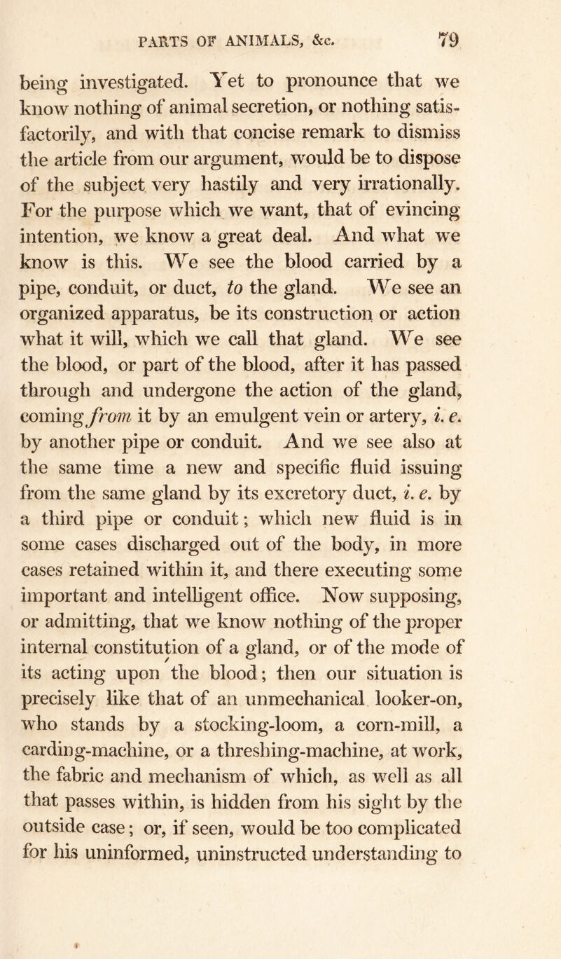 being investigated. Yet to pronounce that we know nothing of animal secretion, or nothing satis¬ factorily, and with that concise remark to dismiss the article from our argument, would be to dispose of the subject very hastily and very irrationally. For the purpose which we want, that of evincing intention, we know a great deal. And what we know is this. We see the blood carried by a pipe, conduit, or duct, to the gland. We see an organized apparatus, be its construction or action what it will, which we call that gland. We see the blood, or part of the blood, after it has passed through and undergone the action of the gland^ coming^nm it by an emulgent vein or artery, i. e. by another pipe or conduit. And we see also at the same time a new and specific fluid issuing from the same gland by its excretory duct, i. e. by a third pipe or conduit; which new fluid is in some cases discharged out of the body, in more cases retained within it, and there executing some important and intelligent office. Now supposing, or admitting, that we know nothing of the proper internal constitution of a gland, or of the mode of its acting upon the blood; then our situation is precisely like that of an unmechanical looker-on, who stands by a stocking-loom, a corn-mill, a carding-machine, or a threshing-machine, at work, the fabric and mechanism of which, as well as all that passes within, is hidden from his sight by the outside case; or, if seen, would be too complicated for his uninformed, uninstructed understanding to