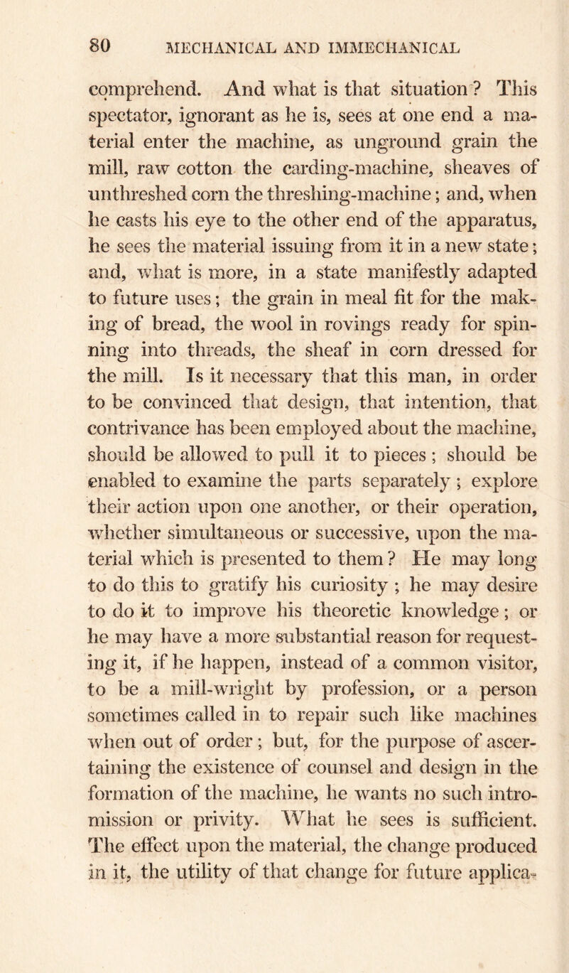 comprehend. And what is that situation ? This spectator, ignorant as he is, sees at one end a ma¬ terial enter the machine, as unground grain the mill, raw cotton the carding-machine, sheaves of unthreshed corn the threshing-machine; and, when he casts his eye to the other end of the apparatus, he sees the material issuing from it in a new state; and, wdiat is more, in a state manifestly adapted to future uses; the grain in meal fit for the mak¬ ing of bread, the wmol in rovings ready for spin¬ ning into threads, the sheaf in corn dressed for the mill. Is it necessary that this man, in order to be convinced that design, that intention, that contrivance has been employed about the machine, should be allowed to pull it to pieces ; should be enabled to examine the parts separately ; explore their action upon one another, or their operation, whether simultaneous or successive, upon the ma¬ terial which is presented to them ? He may long to do this to gratify his curiosity ; he may desire to do it to improve his theoretic knowledge; or he may have a more substantial reason for request¬ ing it, if he happen, instead of a common visitor, to be a mill-wright by profession, or a person sometimes called in to repair such like machines when out of order; but, for the purpose of ascer¬ taining the existence of counsel and design in the formation of the machine, he wants no such intro¬ mission or privity. What lie sees is sufficient. The effect upon the material, the change produced in it, the utility of that change for future applica-.