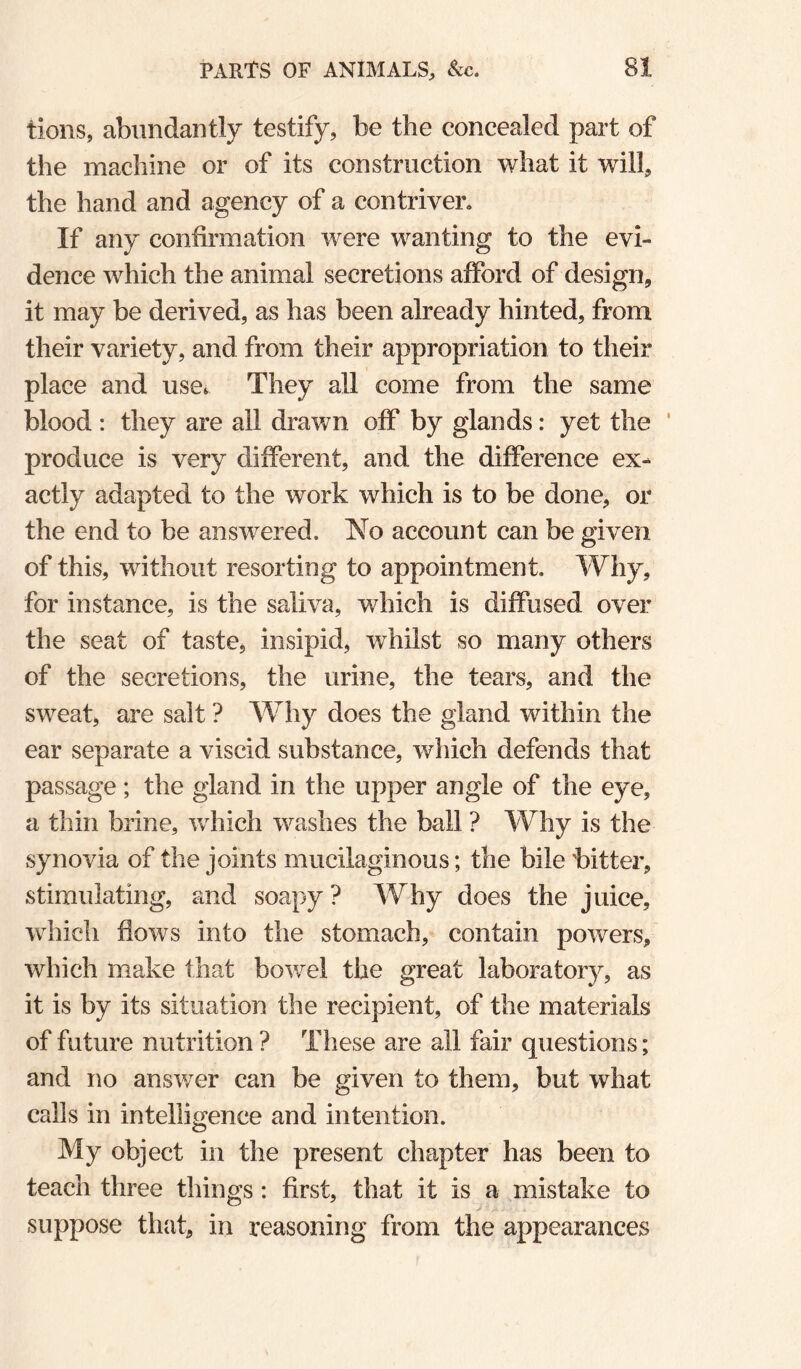 lions, abundantly testify, be the concealed part of the machine or of its construction what it will, the hand and agency of a contriver. If any confirmation were wanting to the evi¬ dence which the animal secretions afford of design, it may be derived, as has been already hinted, from their variety, and from their appropriation to their place and use*^ They all come from the same blood : they are all dravn off by glands: yet the ' produce is very different, and the difference ex¬ actly adapted to the work which is to be done, or the end to be answered. No account can be given of this, without resorting to appointment. Why, for instance, is the saliva, which is diffused over the seat of taste, insipid, whilst so many others of the secretions, the urine, the tears, and the sweat, are salt ? Why does the gland within the ear separate a viscid substance, which defends that passage; the gland in the upper angle of the eye, a thin brine, which washes the ball ? Why is the synovia of the joints mucilaginous; the bile bitter, stimulating, and soapy ? Why does the juice, which flows into the stomach, contain powers, which make that bowel the great laboratory, as it is by its situation the recipient, of the materials of future nutrition ? These are all fair questions; and no answer can be given to them, but what calls in intelligence and intention. My object in the present chapter has been to teach three things: first, that it is a mistake to suppose that, in reasoning from the appearances
