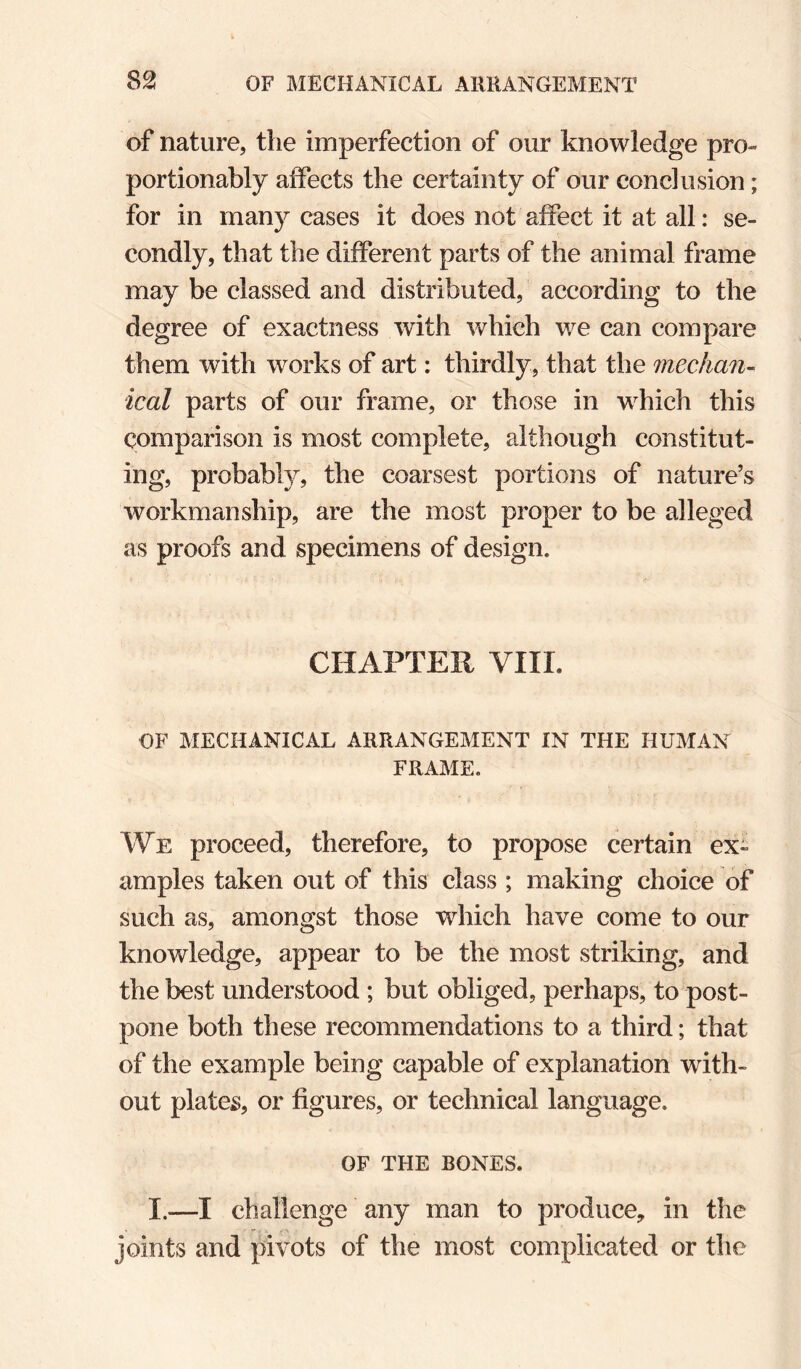 of nature, the imperfection of our knowledge pro- portionably affects the certainty of our conclusion; for in many cases it does not affect it at all: se¬ condly, that the different parts of the animal frame may be classed and distributed, according to the degree of exactness with which we can compare them with works of art: thirdly, that the median- ical parts of our frame, or those in which this comparison is most complete, although constitut¬ ing, probably, the coarsest portions of nature’s workmanship, are the most proper to be alleged as proofs and specimens of design. CHAPTER VIIL OF MECHANICAL ARRANGEMENT IN THE HUMAN FRAME. We proceed, therefore, to propose certain ex¬ amples taken out of this class ; making choice of such as, amongst those wdiich have come to our knowledge, appear to be the most striking, and the best understood ; but obliged, perhaps, to post¬ pone both these recommendations to a third; that of the example being capable of explanation with¬ out plateig, or figures, or technical language. OF THE BONES. I.—I challenge any man to produce, in the joints and pivots of the most complicated or the