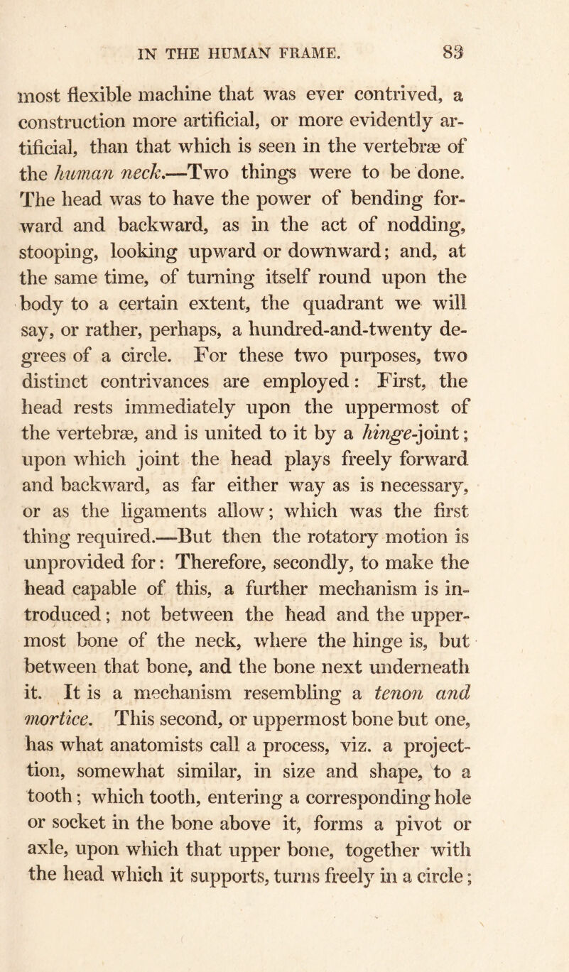 most flexible machine that was ever contrived, a construction more artificial, or more evidently ar¬ tificial, than that which is seen in the vertebrae of the human neck.—Two things were to be done. The head was to have the power of bending for¬ ward and backward, as in the act of nodding, stooping, looking upward or downward; and, at the same time, of turning itself round upon the body to a certain extent, the quadrant we will say, or rather, perhaps, a hundred-and-twenty de¬ grees of a circle. For these two purposes, two distinct contrivances are employed: First, the head rests immediately upon the uppermost of the vertebrae, and is united to it by a hinge-^omi; upon which joint the head plays freely forward and backward, as far either way as is necessary, or as the ligaments allow; which was the first thing required.—But then the rotatory motion is unprovided for: Therefore, secondly, to make the head capable of this, a further mechanism is in¬ troduced ; not between the head and the upper¬ most bone of the neck, where the hinge is, but between that bone, and the bone next underneath it. It is a mechanism resembling a tenon and mortice. This second, or uppermost bone but one, has what anatomists call a process, viz. a project- tion, somewhat similar, in size and shape, to a tooth; which tooth, entering a corresponding hole or socket in the bone above it, forms a pivot or axle, upon which that upper bone, together with the head which it supports, turns freely in a circle;