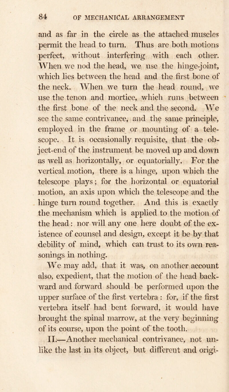 and as far in the circle as the attached muscles permit the head to turn. Thus are both motions perfect, without interfering with each other. When we nod the head, we use the hinge-joint, which lies between the head and the first bone of the neck. When we turn the head round, we use the tenon and mortice, which runs between the first bone of the neck and the second. We see the same contrivance, and the same principle, employed in the frame or mounting of a tele¬ scope. It is occasionally requisite, that the ob¬ ject-end of the instrument be moved up and down as well as horizontally, or equatorially. For the vertical motion, there is a hinge, upon which the telescope plays; for the horizontal or equatorial motion, an axis upon which the telescope and the , hinge turn round together. And this is exactly the mechanism which is applied to the motion of the head: nor will any one here doubt of the ex¬ istence of counsel and design, except it be by that debility of mind, which can trust to its own rea¬ sonings in nothing. We may add, that it was> on another account also, expedient, that the motion of the head back¬ ward and forward should be performed upon the upper surface of the first vertebra : for, if the first vertebra itself had bent forward, it would have brought the spinal marrow, at the very beginning of its course, upon the point of the tooth. II.—Another mechanical contrivance, not un¬ like the last in its object, but different and origi-