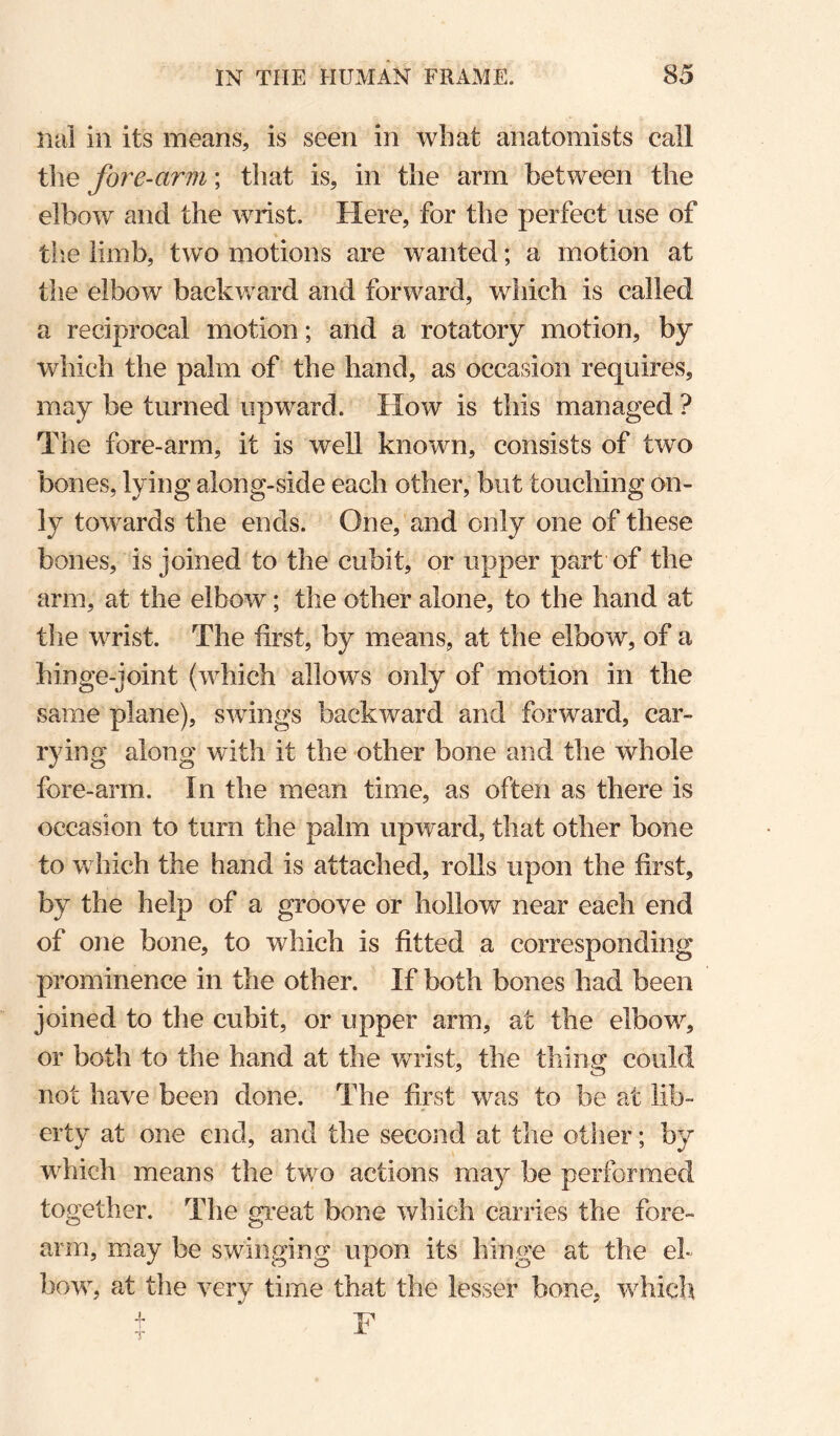 iiai in its means, is seen in what anatomists call the fore-arm; that is, in the arm between the elbow and the wrist. Here, for the perfect use of the limb, two motions are wanted; a motion at the elbow backward and forward, which is called a reciprocal motion; and a rotatory motion, by which the palm of the hand, as occasion requires, may be turned upward. How is this managed ? The fore-arm, it is well known, consists of two bones, lying along-side each other, but touching on¬ ly towards the ends. One, and only one of these bones, is joined to the cubit, or upper part of the arm, at the elbow; the other alone, to the hand at the wrist. The first, by means, at the elbow, of a hinge-joint (which allows only of motion in the same plane), swings backward and forward, car¬ rying along with it the other bone and the whole fore-arm. In the mean time, as often as there is occasion to turn the palm upward, that other bone to which the hand is attached, rolls upon the first, by the help of a groove or hollow near each end of one bone, to which is fitted a corresponding prominence in the other. If both bones had been joined to the cubit, or upper arm, at the elbow, or both to the hand at the v/rist, the thing could not have been done. The first was to be at lib¬ erty at one end, and the second at the otlier; by which means the two actions may be performed together. The great bone which carries the fore¬ arm, may be swinging upon its hinge at the el¬ bow, at the very time that the lesser bone, whicli t F