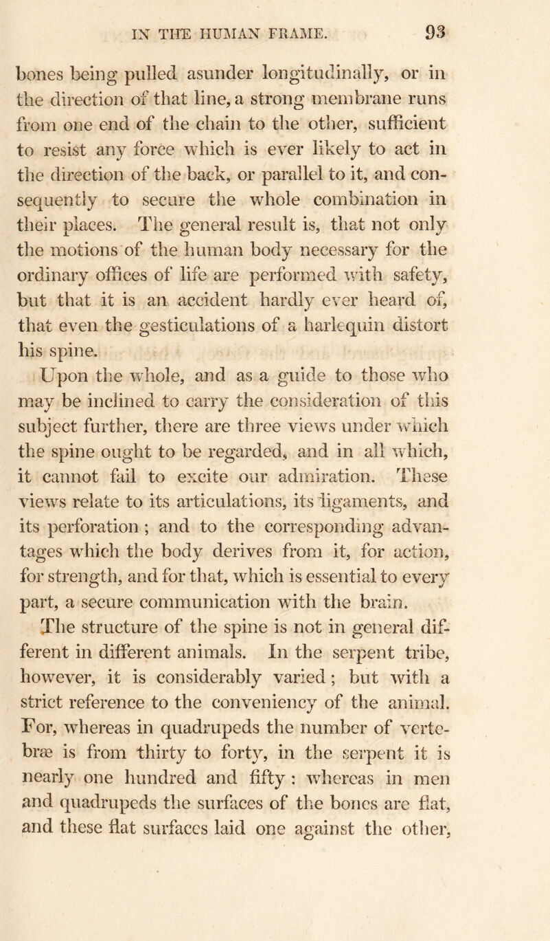 bones being pulled asunder longitudinally, or in the direction of that line, a strong membrane runs from one end of the chain to the other, sufficient to resist any force which is ever likely to act in the direction of the back, or parallel to it, and con¬ sequently to secure the whole combination in their places. The general result is, that not only the motions of the human body necessary for the ordinary offices of life are performed with safety, but that it is an accident hardly ever heard of, that even the gesticulations of a harlequin distort his spine. Upon the whole, and as a guide to those who may be inclined to carry the consideration of this subject further, there are three views under wdiich the spine ought to be regarded, and in all wdiich, it cannot fail to excite our admiration. These view^s relate to its articulations, its ligaments, and its perforation; and to the corresponding advan¬ tages wffiich the body derives from it, for action, for strength, and for that, which is essential to every part, a secure communication with the brain. The structure of the spine is not in general dif¬ ferent in different animals. In the serpent tribe, however, it is considerably varied; but with a strict reference to the conveniency of the animal. For, whereas in quadrupeds the number of verte¬ brae is from thirty to forty, in the serpent it is nearly one hundred and fifty : wdiercas in men and quadrupeds the surfaces of the bones are fiat, and these fiat surfaces laid one against the otlier,