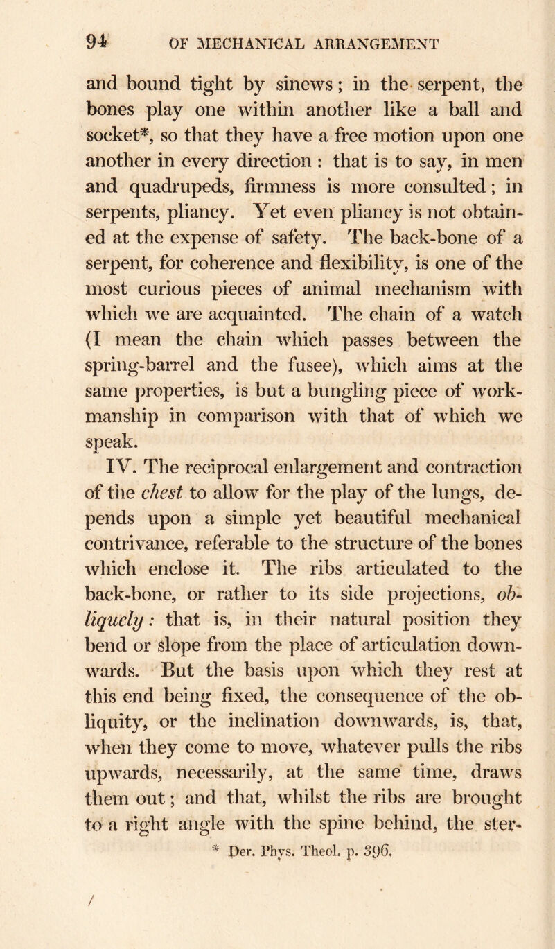and bound tight by sinews; in the serpent, the bones play one within another like a ball and socket^, so that they have a free motion upon one another in every direction : that is to say, in men and quadrupeds, firmness is more consulted; in serpents, pliancy. Yet even pliancy is not obtain¬ ed at the expense of safety. The back-bone of a serpent, for coherence and flexibility, is one of the most curious pieces of animal mechanism with which we are acquainted. The chain of a watch {I mean the chain which passes between the spring-barrel and the fusee), w^hich aims at the same properties, is but a bungling piece of work¬ manship in comparison with that of which we speak. A. IV. The reciprocal enlargement and contraction of the chest to allow for the play of the lungs, de¬ pends upon a simple yet beautiful mechanical contrivance, referable to the structure of the bones which enclose it. The ribs articulated to the back-bone, or rather to its side projections, oh- liquely: that is, in their natural position they bend or slope from the place of articulation down¬ wards. But the basis upon which they rest at this end being fixed, the consequence of the ob¬ liquity, or the inclination downwards, is, that, when they come to move, whatever pulls tlie ribs upwards, necessarily, at the same time, draws them out; and that, whilst the ribs are brought to a right angle with the spine behind, the ster^ Per. Phys. Theol. p. 396, /