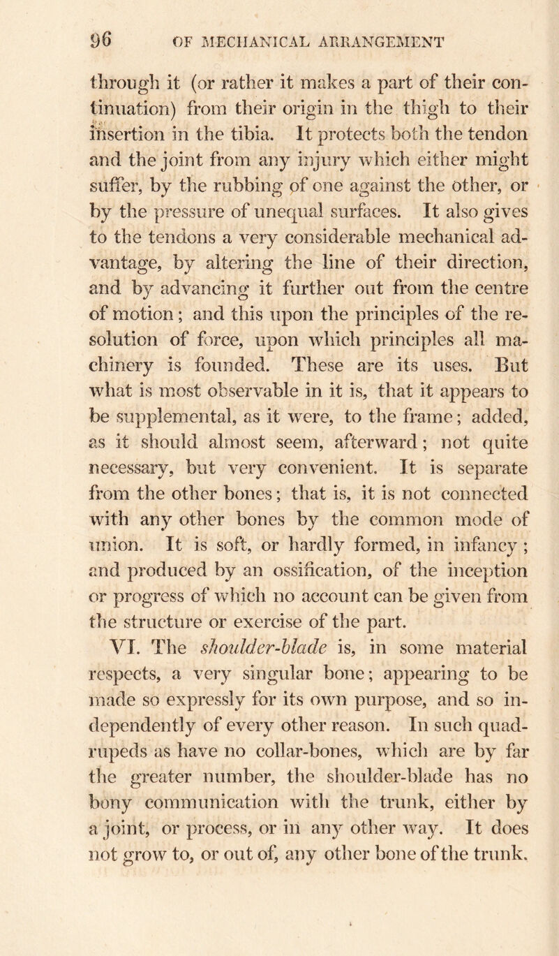 through it (or rather it makes a part of their con¬ tinuation) from their origin in the thigh to their insertion in the tibia. It protects both the tendon and the joint from any injury which either might suffer, by the rubbing of one against the other, or ■ by the pressure of unequal surfaces. It also gives to the tendons a very considerable mechanical ad¬ vantage, by altering the line of their direction, and by advancing it further out from the centre of motion; and this upon the principles of the re¬ solution of force, upon wdiich principles all ma¬ chinery is founded. These are its uses. But what is most observable in it is, that it appears to be supplemental, as it were, to the frame; added, as it should almost seem, afterward; not quite necessary, but very convenient. It is separate from the other bones; that is, it is not connected with any other bones by the common mode of union. It is soft, or hardly formed, in infimcy ; and produced by an ossification, of the inception or progress of which no account can be given from the structure or exercise of the part. VI. The shoulder-blade is, in some material respects, a very singular bone; appearing to be made so expressly for its own purpose, and so in¬ dependently of every other reason. In such quad¬ rupeds as have no collar-bones, which are by far the greater number, the shoulder-blade has no bony communication with the trunk, either by a joint, or process, or in any other way. It does not grow to, or out of, any other bone of the trunk.