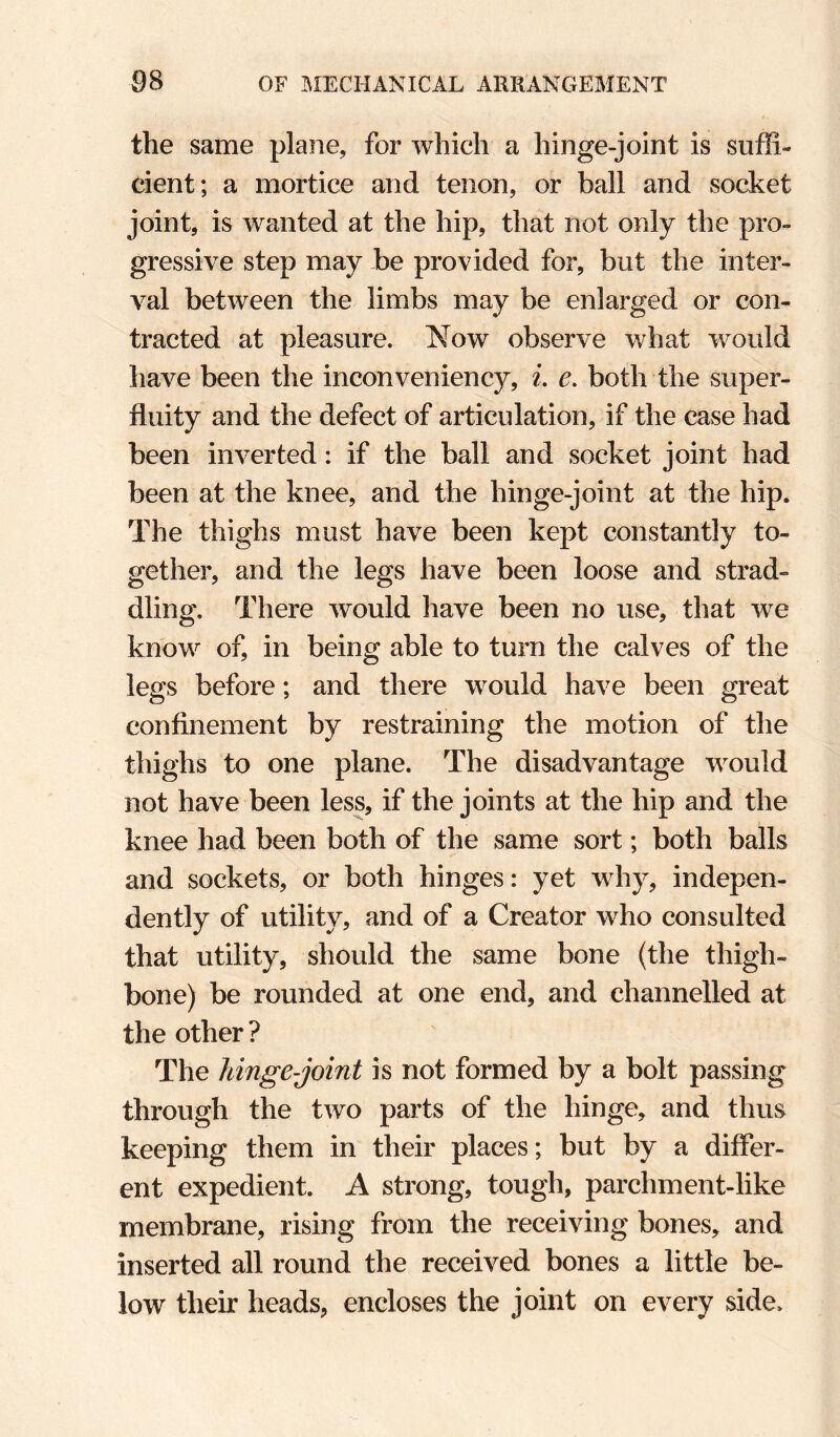 the same plane, for which a hinge-joint is suffi¬ cient; a mortice and tenon, or ball and socket joint, is wanted at the hip, that not only the pro¬ gressive step may be provided for, but the inter¬ val between the limbs may be enlarged or con¬ tracted at pleasure. Now observe what would have been the inconveniency, i. e. both the super¬ fluity and the defect of articulation, if the case had been inverted: if the ball and socket joint had been at the knee, and the hinge-joint at the hip. The thighs must have been kept constantly to¬ gether, and the legs have been loose and strad¬ dling, There would have been no use, that we know of, in being able to turn the calves of the legs before; and there would have been great confinement by restraining the motion of the thighs to one plane. The disadvantage would not have been less, if the joints at the hip and the knee had been both of the same sort; both balls and sockets, or both hinges: yet why, indepen¬ dently of utility, and of a Creator who consulted that utility, should the same bone (the thigh¬ bone) be rounded at one end, and channelled at the other? The hinge-joint is not formed by a bolt passing through the two parts of the hinge, and thus keeping them in their places; but by a differ¬ ent expedient. A strong, tough, parchment-like membrane, rising from the receiving bones, and inserted all round the received bones a little be¬ low their heads, encloses the joint on every side.