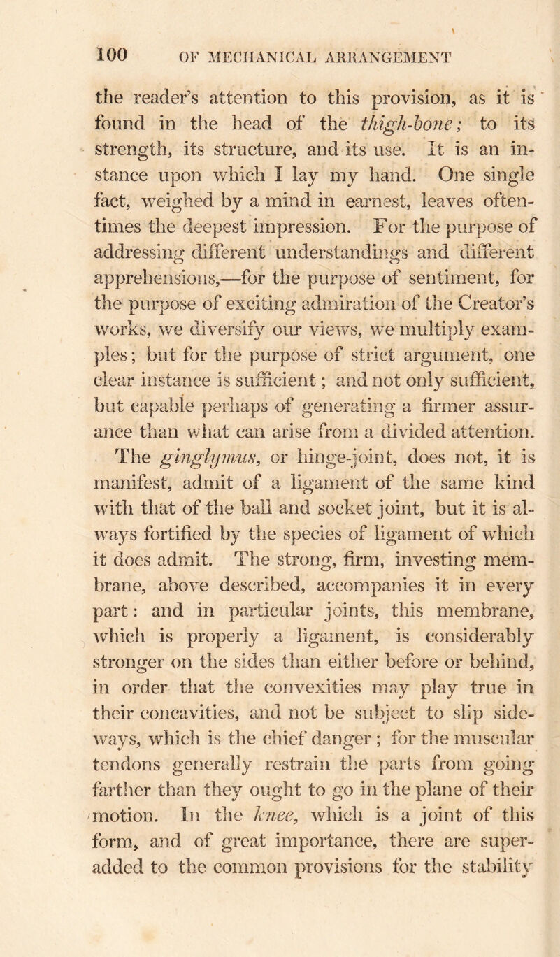 the reader’s attention to this provision, as it is found in the head of the thigh-bone; to its strength, its structure, and its use. It is an in¬ stance upon which I lay my hand. One single fact, weighed by a mind in earnest, leaves often¬ times the deepest impression. For the purpose of addressino' different understandina^s and different apprehensions,^—^for the purpose of sentiment, for the purpose of exciting admiration of the Creator’s works, we diversify our views, we multiply exam¬ ples ; but for the purpose of strict argument, one clear instance is sufficient; and not only sufficient, but capable perhaps of generating a firmer assur¬ ance than what can arise from a divided attention. The ginglymus^ or hinge-joint, does not, it is manifest, admit of a ligament of the same kind with that of the ball and socket joint, but it is al¬ ways fortified by the species of ligament of which it does admit. The strong, firm, investing mem¬ brane, above described, accompanies it in every part: and in particular joints, this membrane, Avhich is properly a ligament, is considerably stronger on the sides than either before or behind, in order that the convexities may play true in their concavities, and not be subject to slip side¬ ways, which is the chief danger ; for the muscular tendons generally restrain the parts from going farther than they ought to go in the plane of their motion. In the knee^ which is a joint of this form, and of great importance, there are super- added to the common provisions for the stability