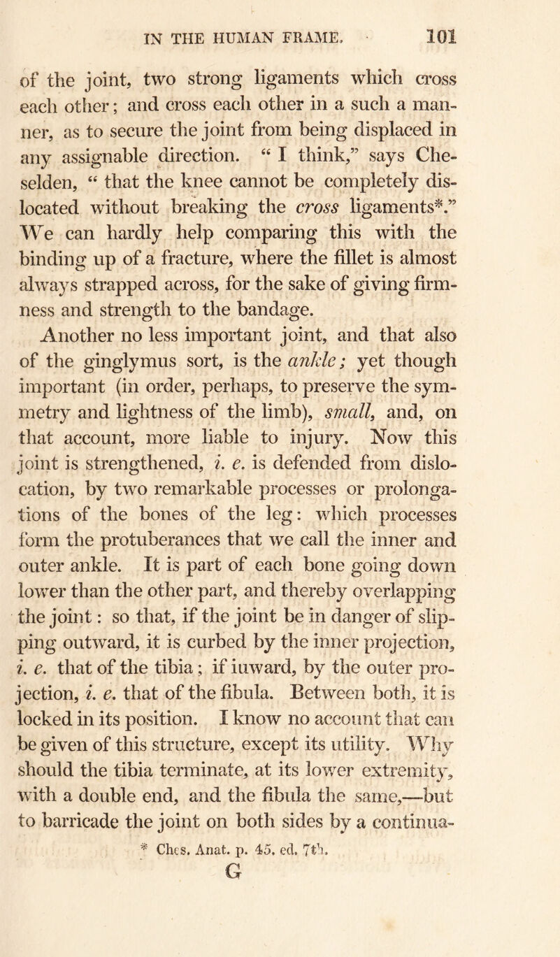 of the joint, two strong ligaments which ci’oss each other; and cross each other in a such a man¬ ner, as to secure the joint from being displaced in any assignable direction. “ I think,” says Che- selden, “ that the knee cannot be completely dis¬ located without breaking the cross ligaments^.” We can hardly help comparing this with the binding up of a fracture, where the fillet is almost always strapped across, for the sake of giving firm¬ ness and strength to the bandage. Another no less important joint, and that also of the ginglymus sort, is the ankle; yet though important (in order, perhaps, to preserve the sym¬ metry and lightness of the limb), small, and, on that account, more liable to injury. Now this joint is strengthened, i. e. is defended from dislo¬ cation, by two remai’kable processes or prolonga¬ tions of the bones of the leg: which processes form the protuberances that we call the inner and outer ankle. It is part of each bone going down lower than the other part, and thereby overlapping the joint: so that, if the joint be in danger of slip¬ ping outward, it is curbed by the inner projection, e. that of the tibia; if inward, by the outer pro¬ jection, 2. e, that of the fibula. Between both, it is locked in its position. I know no account that can be given of this structure, except its utility. Why should the tibia terminate, at its lower extremity, with a double end, and the fibula the same,—but to barricade the joint on both sides by a continua- ^ Chcs. Aiiat. p. 45. ed. G