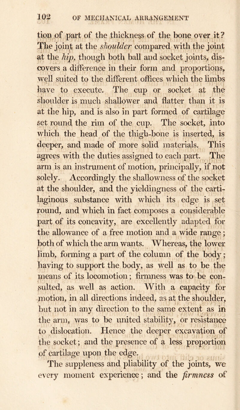 tion pf part of the thickness of the bone over it? The joint at the shoulder compared with the joint at the hip, though both ball and socket joints, dis¬ covers a difference in their form and proportions, well suited to the different offices which the limbs '■.fi .  ' . ' have to execute. The cup or socket at the shoulder is much shallower and flatter than it is at the hip, and is also in part formed of cartilage set round the rim of the cup. The socket, into which the head of the thigh-bone is inserted, is deeper, and made of more solid materials. This agrees with the duties assigned to each part. The arm is an instrument of motion, principally, if npt solely. Accordingly the shallowness of the socket at the shoulder, and the yieldingness of the carti¬ laginous substance with which its edge is set round, and which in fact composes a considerable part of its concavity, are excellently adapted for the allowance of a free motion and a wide range; both of which the arm wants. Whereas, the lower limb, forming a part of the column of the body; having to support the body, as well as to be the means of its locomotion; firmness was to be con¬ sulted, as well as action. With a capacity for motion, in all directions indeed, as at the shoulder, but not in any direction to the same extent as in the arm, was to be united stability, or resistance to dislocation. Hence the deeper excavation of the socket; and the presence of a less proportion of cartilage upon the edge. The suppleness and pliability of the joints, we every moment experience; and the firmness of