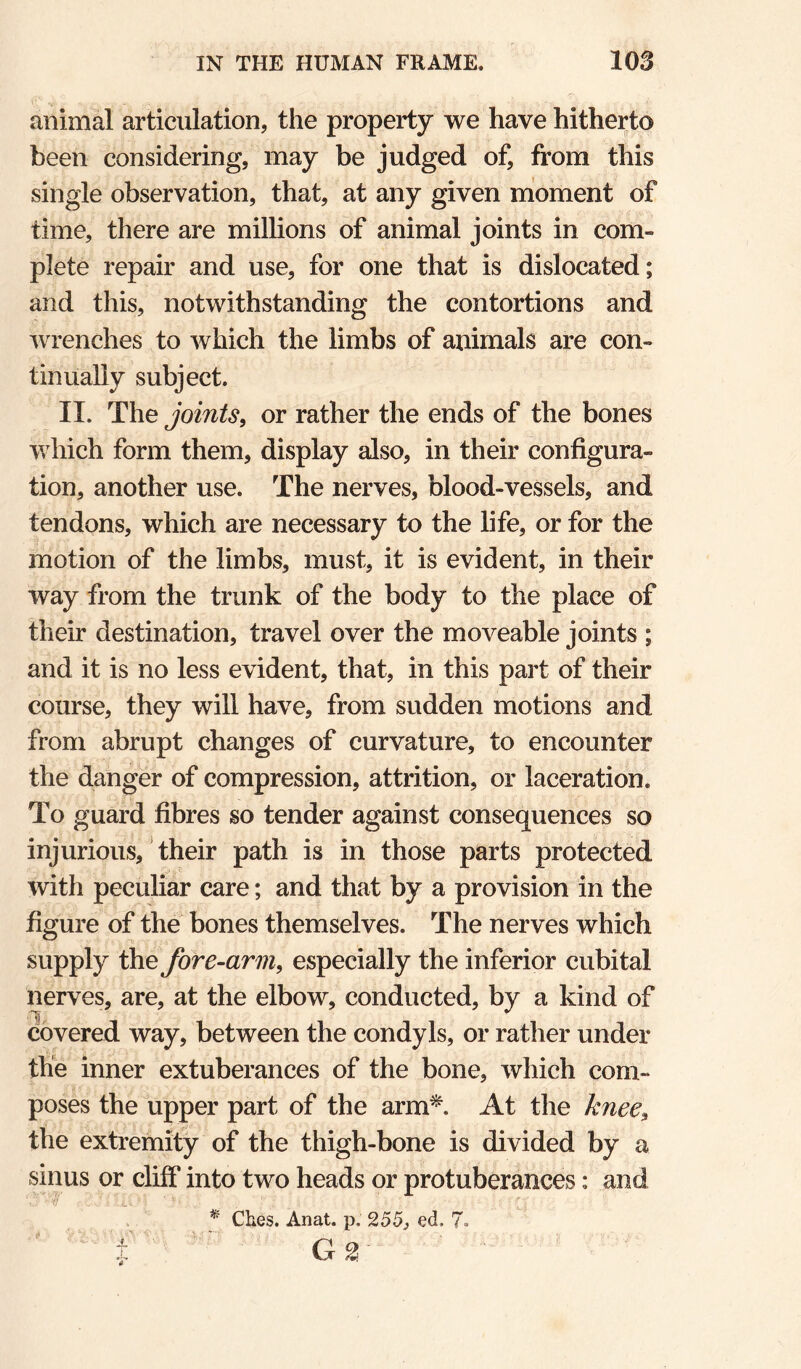 animal articulation, the property we have hitherto been considering, may be judged of, from this single observation, that, at any given nioment of time, there are millions of animal joints in com¬ plete repair and use, for one that is dislocated; and this, notwithstanding the contortions and wrenches to which the limbs of animals are con¬ tinually subject. II. The joints, or rather the ends of the bones which form them, display also, in their configura¬ tion, another use. The nerves, blood-vessels, and tendons, which are necessary to the life, or for the motion of the limbs, must, it is evident, in their way from the trunk of the body to the place of their destination, travel over the moveable joints ; and it is no less evident, that, in this part of their course, they will have, from sudden motions and from abrupt changes of curvature, to encounter the danger of compression, attrition, or laceration. To guard fibres so tender against consequences so injurious, their path is in those parts protected with peculiar care; and that by a provision in the figure of the bones themselves. The nerves which supply the fore-arm, especially the inferior cubital nerves, are, at the elbow, conducted, by a kind of covered way, between the condyls, or rather under the inner extuberances of the bone, which com¬ poses the upper part of the arm^. At the knee, the extremity of the thigh-bone is divided by a sinus or cliff into two heads or protuberances: and * Ches. Anat. p. 255, ed. 7. ' G2