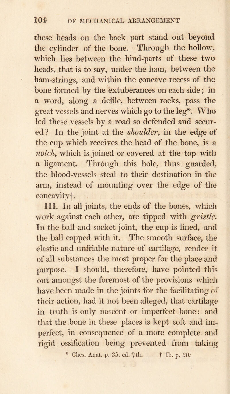 these heads on the back part stand out beyond the cylinder of the bone. Through the hollow, which lies between the hind-parts of these two heads, that is to say, under the ham, between the ham-strings, and within the concave recess of the bone formed by the extuberances on each side; in a word, along a defile, between rocks, pass the great vessels and nerves which go to the leg^\ Who led these vessels by a road so defended and secur¬ ed ? In the joint at the shoulder, in the edge of the cup which receives the head of the bone, is a notch, which is joined or covered at the top with a ligament. Through this hole, thus guarded, the blood-vessels steal to their destination in the arm, instead of mounting over the edge of the concavityf. III. In all joints, the ends of the bones, which work against each other, are tipped with gristle. In the ball and socket joint, the cup is lined, and the ball capped with it. The smooth surface, the elastic and unfriable nature of cartilage, render it of all substances the most proper for the place and purpose. I should, therefore, have pointed this out amongst the foremost of the provisions which have been made in the joints for the facilitating of their action, had it not been alleged, that cartilage in truth is only nascent or imj:>erfect bone; and that the bone in these places is kept soft and im¬ perfect, in consequence of a more complete and rigid ossification being prevented from taking * Ches. Aiiat, p. 35. ed. 7tli. t lb. p. SO.