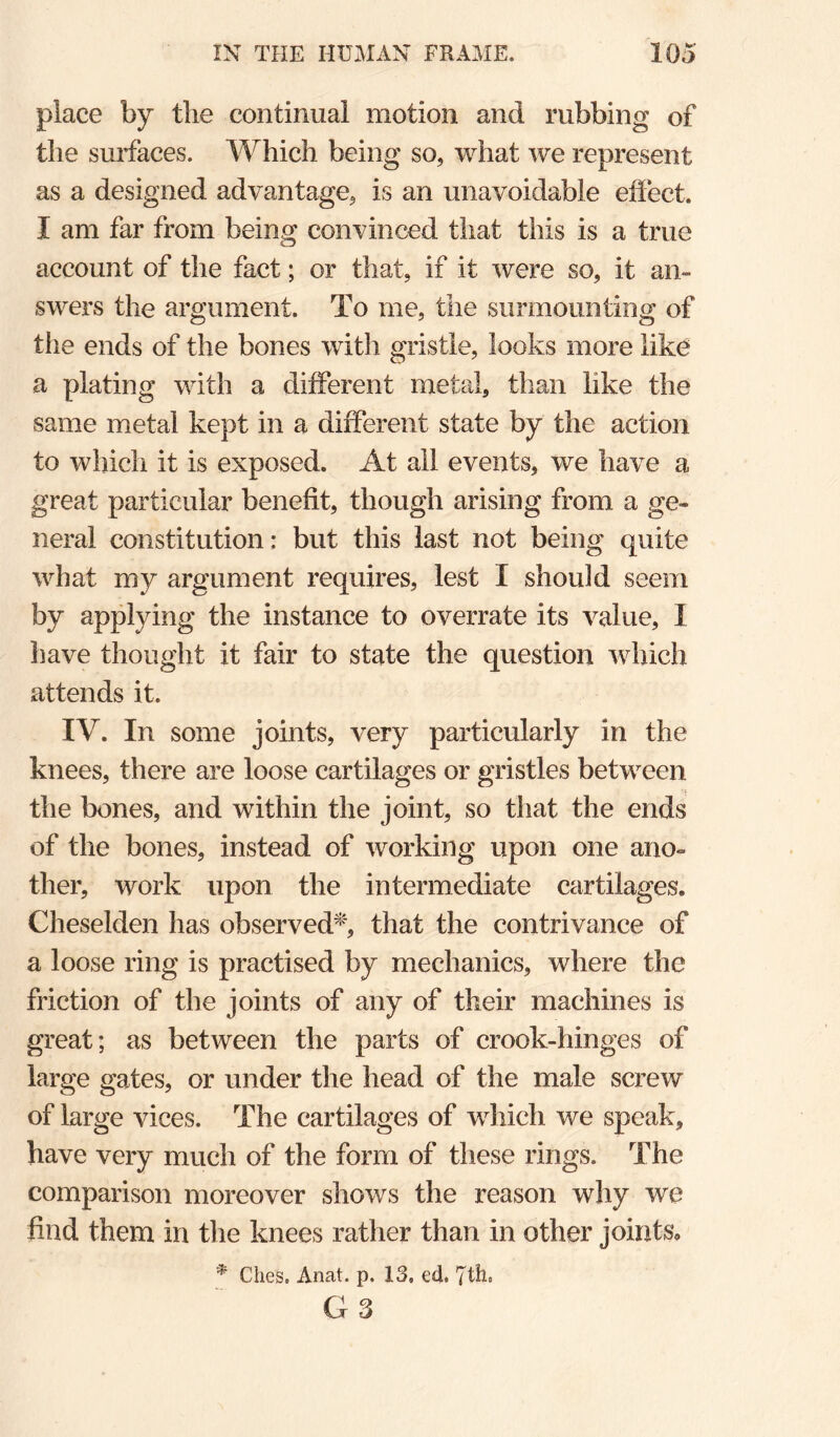 place by tlie continual motion and rubbing of the surfaces. Which being so, what we represent as a designed advantage, is an unavoidable effect. I am far from being convinced that this is a true account of the fact; or that, if it were so, it an¬ swers the argument. To me, the surmounting of the ends of the bones with gristle, looks more like a plating with a different metal, than like the same metal kept in a different state by the action to which it is exposed. At all events, we have a great particular benefit, though arising from a ge¬ neral constitution : but this last not being quite what my argument requires, lest I should seem by applying the instance to overrate its value, I have thought it fair to state the question which attends it. IV. In some joints, very particularly in the knees, there are loose cartilages or gristles between the bones, and within the joint, so that the ends of the bones, instead of working upon one ano¬ ther, work upon the intermediate cartilages. Cheselden has observed^', that the contrivance of a loose ring is practised by mechanics, where the friction of the joints of any of their machines is great; as between the parts of crook-hinges of large gates, or under the head of the male screw of large vices. The cartilages of which we speak, have very much of the form of these rings. The comparison moreover shows the reason why we find them in the knees rather than in other joints* * Ches. Anat. p. 13. ed. 7th. G3