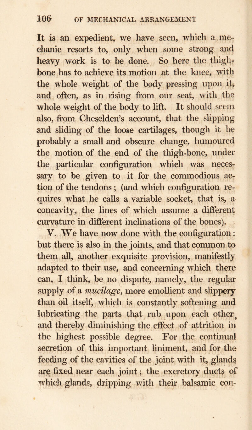 It is an expedient, we have seen, which a me¬ chanic resorts to, only when some strong and heavy work is to be done. So here the thigh¬ bone has to achieve its motion at the knee, with the whole weight of the body pressing upon it, and often, as in rising from our seat, with the whole weight of the body to lift. It should seem also, from Cheselden’s account, that the slipping and sliding of the loose cartilages, though it be probably a small and obscure change, humoured the motion of the end of the thigh-bone, under the particular configuration which was neces¬ sary to be given to it for the commodious ac¬ tion of the tendons ; (and which configuration re¬ quires what he calls a variable socket, that is, a concavity, the fines of which assume a different curvature in different inclinations of the bones). V. We have now done with the configuration: but there is also in the joints, and that common to them all, another exquisite provision, manifestly adapted to their use, and concerning which there can, I think, be no dispute, namely, the regular supply of a mucilage^ more emollient and slippery than oil itself, which is constantly softening and lubricating the parts that rub upon each other^ and thereby diminishing the effect of attrition in the highest possible degree. For the continual secretion of this important liniment, and for the feeding of the cavities of the joint with it, glands ar<^ fixed near each joint; the excretory ducts of which glands, dripping with their balsamic con-
