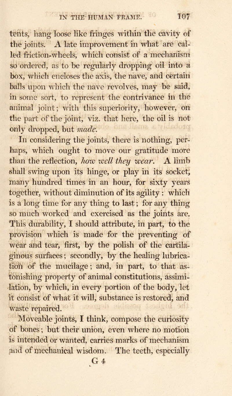 IN THE'HUMAN^'FR^jkE.- ^ f07 tents, liaiig loose like fringes within the cavity of the joints. A late improvement in what are cal¬ led friction-wheels, which consist of a mechanism so ordered, as to be regularly dropping^ oil into d box, which encloses the axis, the nave, and certain balls upon which the nave involves, may be said, in some sort, to represent the contrivance in the animal joint; with this superiority, however, oh the part of the j6int, viz. that here, the oil is not only dropped, but made. ' In considering the joints, there is nothing, per¬ haps, which ought to move our gratitude more than the reflection, how well they wear. A limb shall swing upon its hinge, or play in its socket^ many hundred times in an hour, for sixty years together, without diminution of its agility; which is a long time for any thing to last; for any thing so much worked and exercised as the joints are. This durability, I should attribute, in parC to the provision which is made for the preventing of wear and tear, first, by the polish of the cartila¬ ginous surfaces; secondly, by the healing lubrica- tibh of the mucilage; and, in part, to that as¬ tonishing property of animal constitutions, assimi¬ lation, by which, in every portion of the body, let it consist of what it will, substance is restored, and waste repaired.  Moveable joints, I think, compose the curiosity of bones; but their union, even where no motion is intended or wanted, carries marks of mechanism gild of mechanical wisdom. The teeth, especially G4