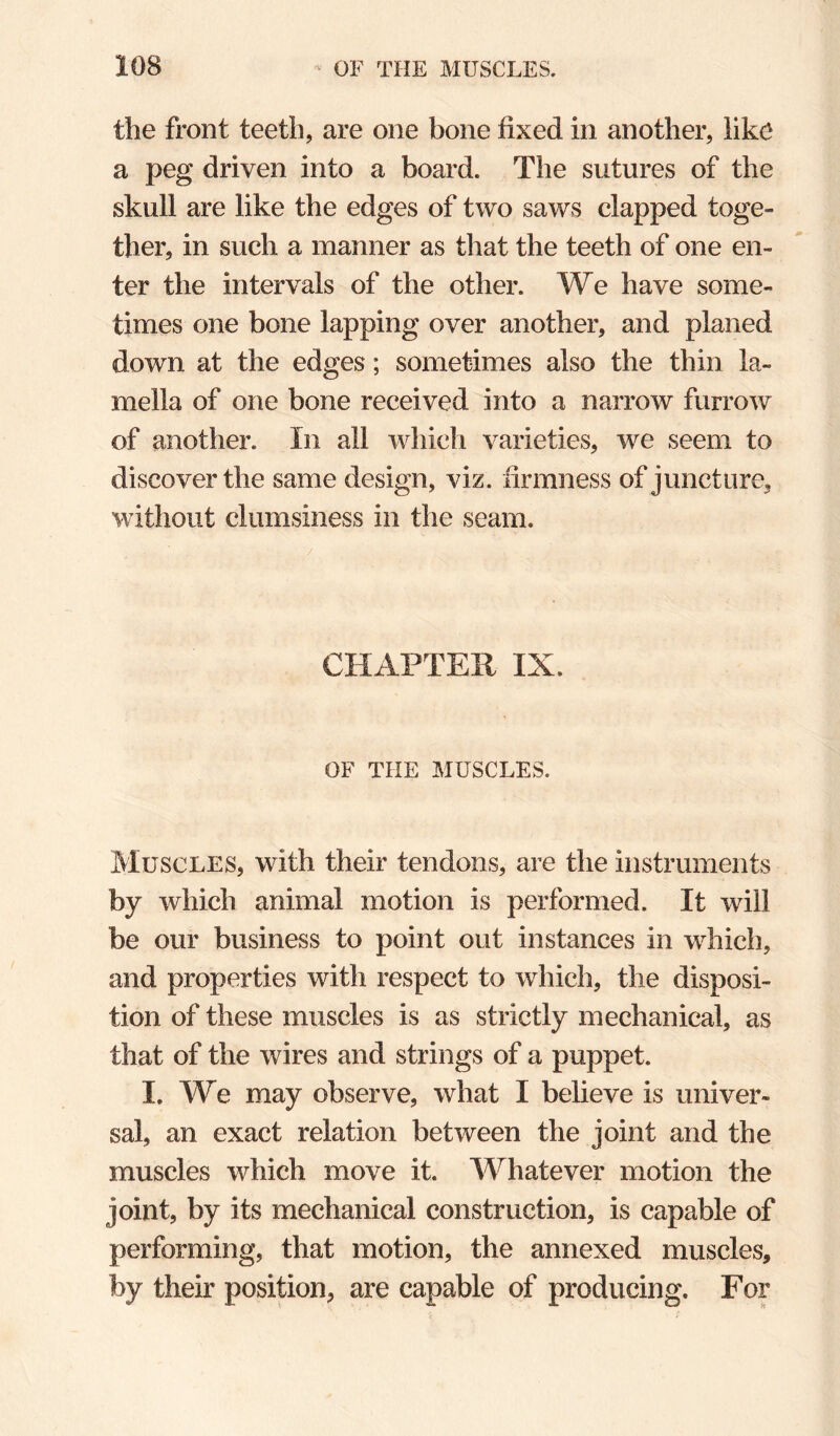 the front teeth, are one bone fixed in another, like a peg driven into a board. The sutures of the skull are like the edges of two saws clapped toge¬ ther, in such a manner as that the teeth of one en¬ ter the intervals of the other. We have some¬ times one bone lapping over another, and planed down at the edges; sometimes also the thin la¬ mella of one bone received into a narrow furrow of another. In all which varieties, we seem to discover the same design, viz. firmness of juncture, without clumsiness in the seam. CHAPTER IX. OF THE MUSCLES. Muscles, with their tendons, are the instruments by which animal motion is performed. It will be our business to point out instances in which, and properties with respect to which, the disposi¬ tion of these muscles is as strictly mechanical, as that of the wires and strings of a puppet. I. We may observe, what I believe is univer¬ sal, an exact relation between the joint and the muscles which move it. Whatever motion the joint, by its mechanical construction, is capable of performing, that motion, the annexed muscles, by their position, are capable of producing. For