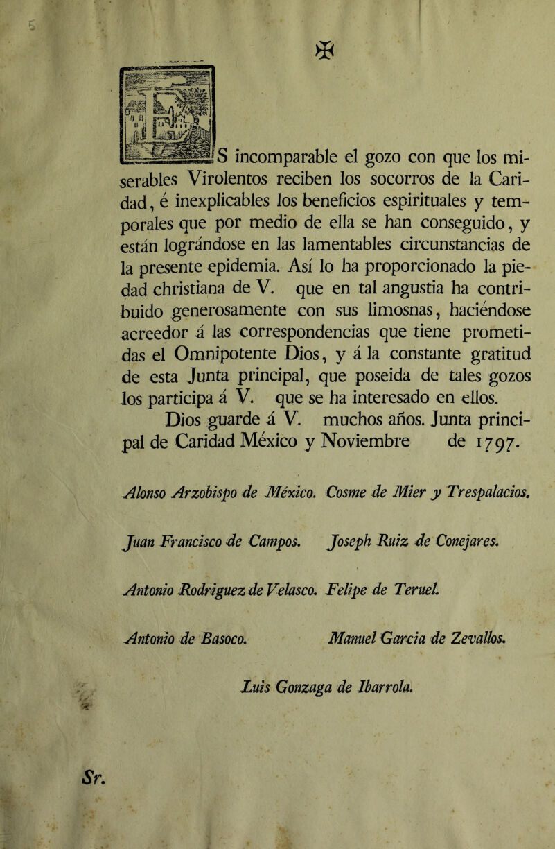 © ÍS incomparable el gozo con que los mi- serables Virolentos reciben los socorros de la Cari- dad , é inexplicables los beneficios espirituales y tem- porales que por medio de ella se han conseguido, y están lográndose en las lamentables circunstancias de la presente epidemia. Así lo ha proporcionado la pie- dad christiana de V. que en tal angustia ha contri- buido generosamente con sus limosnas, haciéndose acreedor á las correspondencias que tiene prometi- das el Omnipotente Dios, y á la constante gratitud de esta Junta principal, que poseída de tales gozos los participa á V. que se ha interesado en ellos. Dios guarde á V. muchos años. Junta princi- pal de Caridad México y Noviembre de 1797. Alonso Arzobispo de México. Cosme de Mier y Trespalados. Juan Francisco de Campos. Joseph Ruiz de Conejares. I Antonio Rodríguez de Velasco. Felipe de Teruel Antonio de Basoco. Manuel Garda de Zevallos. Luis Gonzaga de Marróla, 5* Sr.