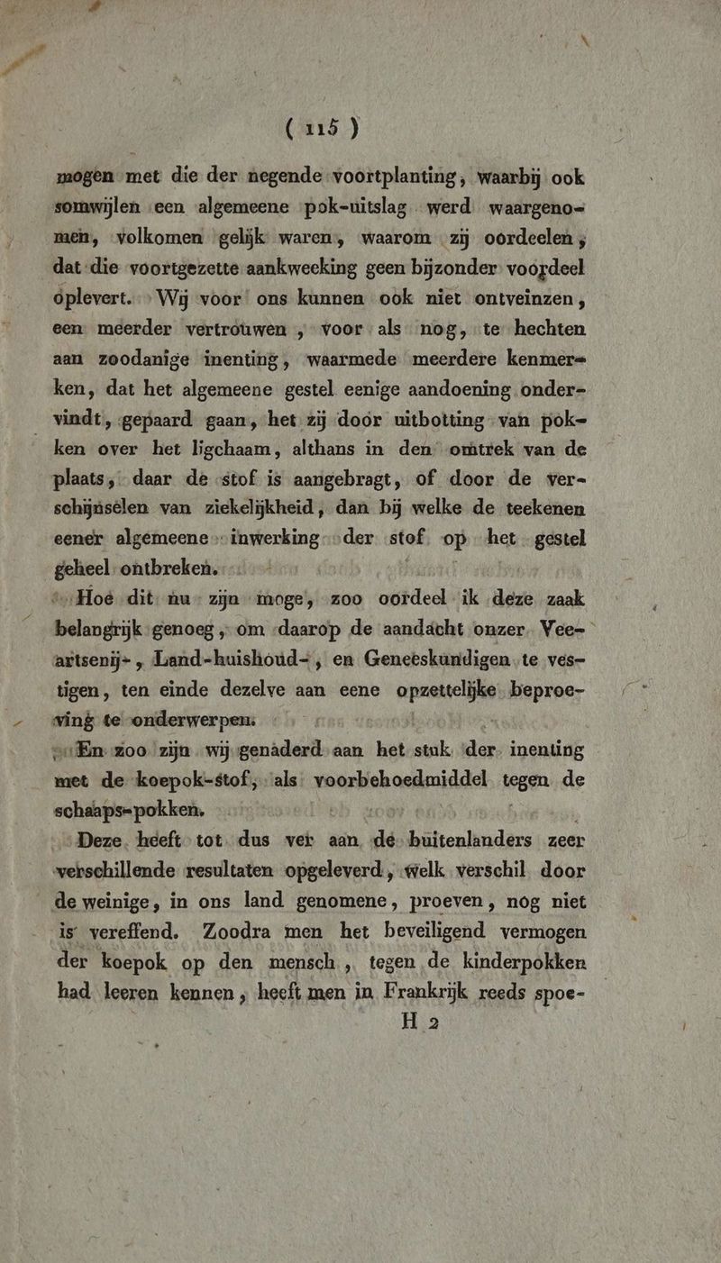 mogen met die der negende voortplanting, waarbij ook somwijlen een algemeene pok-uitslag - werd. waargeno= men, volkomen gelijk waren, waarom «zij oordeelen ; dat-die voortgezette aankweeking geen bijzonder: voordeel oplevert. Wij voor ons kunnen ook niet ontveinzen, een. meerder vertrouwen „voorals nog, te hechten aan zoodanige inenting, waarmede meerdere kenmer= ken, dat het algemeene gestel eenige aandoening. onder- ken over het ligchaam, althans in den’ omtrek van de plaats, daar de stof is aangebragt, of door de ver= schjúsèlen van ziekelijkheid, dan bij welke de teekenen eener algemeene > inwerking der stof. op het gestel en ontbreken. „Hoe dit hu” zijn moge’, zoo let ded ik deze zaak artsenij- , Liand-huishoud=, en Geneeskundigen.te ves- tigen, ten einde dezelve aan eene En beproe- vald te onderwerpen: „…Enzoo zijn wij genaderd aan het stuk tas inenting met de koepok-stof; als. voorbehoedmiddel lesen de schaaps= pokken, Deze. heeft tot. dus vei aan de buitenlanders zeer verschillende resultaten opgeleverd, welk verschil. door de weinige, in ons land genomene, proeven, nog niet is vereffend. Zoodra men het beveiligend vermogen der koepok op den mensch , tegen de kinderpokken had leeren kennen ‚ heeft men in Frankrijk reeds spoe- H 2