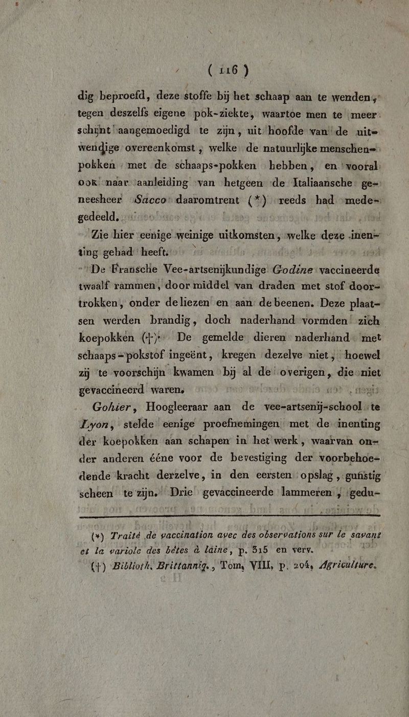 dig beproefd, deze stoffe bij het schaap aan te wenden, tegen deszelfs eigene pok-ziekte, waartoe men te meer: schjynt “aangemoedigd te zijn, uit: hoofde vande uite wendige- overeenkomst , welke. de natuurlijke menschen= pokken ‚met de schaaps-pokken hebben, en ‘vooral: OOK «naar ‘aanleiding ‘van hetgeen «de Italiaansche: ge= neesheer „Sacco daaromtrent (*) “reeds had “mede gedeeld. | | Zie hier eenige weinige uitkomsten, mi deze inen= ting gehad: heeft; rd De ‘Fransclie Vee-artsenijkundige Godine vaccineerde twaalf rammen, door middel van draden met stof door= trokken, onder deliezen en aan, de beenen. Deze plaat- sen werden brandig, doch naderhand vormden’ zich koepokken ()- De gemelde dieren naderhand met schaaps =pokstof ingeënt, kregen dezelve niet ; hoewel zij ‘te voorschijn kwamen «bij al en overigen „ dievniet gevaccineerd waren, 1D AEN Gokhier, Hoogleeraar aan de velo te Lyon, stelde eenige proefnemingen met de inenting der koepokken aan schapen in het werk , waarvan on=- der anderen ééne voor de bevestiging der voorbehoe- dende ‘kracht derzelve, in den eersten opslag „gustig scheen te zijn” Drie gevaccineerde lammeren, ‘gedu °) Traité de gacaldnijken avec des observations sur le savant et la wariole des bêtes à laine, p. 515 en verv. 1 (+) Bibliorh, Brittannig., Tom, VII, p. 20%, Agriculture.
